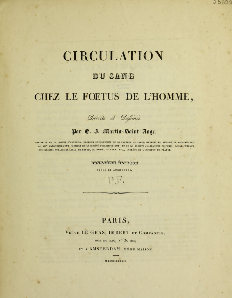 'D U SiiTffî CHEZ LE FOETUS DE L’HOMME, ’ecrUe eâ ^ZJe/j-inee $ar €>. 3. Mavtin^&amt-Tln^, CHEVALIER DE LA LÉGION d’hONNEUR , DOCTEUR EN MEDECINE DE LA FACULTÉ DE TARIS, MEDECIN DU BUREAU DE BIENFAISANCE DU XIIe ARRONDISSEMENT, MEMBRE DE LA SOCIÉTÉ PHILOMATHIQUE, ET DE LA SOCIETE ANATOMIQUE DE PARIS , CORRESPONDANT DES SOCIÉTÉS ROYALES DE LILLE, DE ROUEN, DE DIJON, DE CAEN, ETC., LAURÉAT DE u’iNSTITUT DE FRANCE. REVUE ET AUGMENTÉE. PARIS, Veüve LE GRAS, IMBERT et Compagnie, RUE DU BAC, N° 36 BIS; et a AMSTERDAM, même maison.