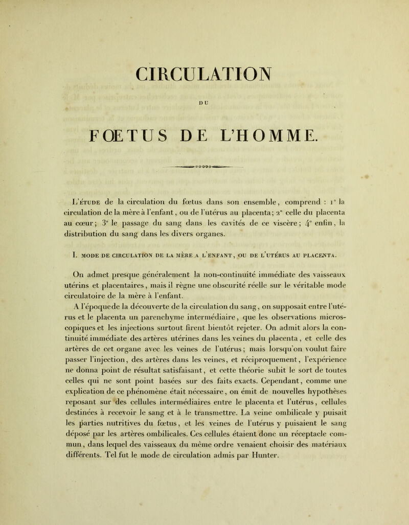 D U FOETUS DE L’HOMME. L’étude de la circulation du fœtus dans son ensemble, comprend : i ° la circulation de la mère à l’enfant, ou de l’utérus au placenta; 2° celle du placenta au cœur ; 3° le passage du sang dans les cavités de ce viscère ; 4° enfin, la distribution du sang dans les divers organes. I. MODE DE CIRCULATION DE LA MERE A l’eNFANT, OU DE L’UTERUS AU PLACENTA. On admet presque généralement la non-continuité immédiate des vaisseaux utérins et placentaires, mais il règne une obscurité réelle sur le véritable mode circulatoire de la mère à l’enfant. A l’époquede la découverte de la circulation du sang, on supposait entre l’uté- rus et le placenta un parenchyme intermédiaire, que les observations micros- copiques et les injections surtout firent bientôt rejeter. On admit alors la con- tinuité immédiate des artères utérines dans les veines du placenta, et celle des artères de cet organe avec les veines de l’utérus ; mais lorsqu’on voulut faire passer l’injection, des artères dans les veines, et réciproquement, l’expérience ne donna point de résultat satisfaisant, et cette théorie subit le sort de toutes celles qui ne sont point basées sur des faits exacts. Cependant, comme une explication de ce phénomène était nécessaire, on émit de nouvelles hypothèses reposant sur des cellules intermédiaires entre le placenta et l’utérus, cellules destinées à recevoir le sang et à le transmettre. La veine ombilicale y puisait les parties nutritives du fœtus, et les veines de l’utérus y puisaient le sang déposé par les artères ombilicales. Ces cellules étaient donc un réceptacle com- mun, dans lequel des vaisseaux du même ordre venaient choisir des matériaux différents. Tel fut le mode de circulation admis par Hunter.