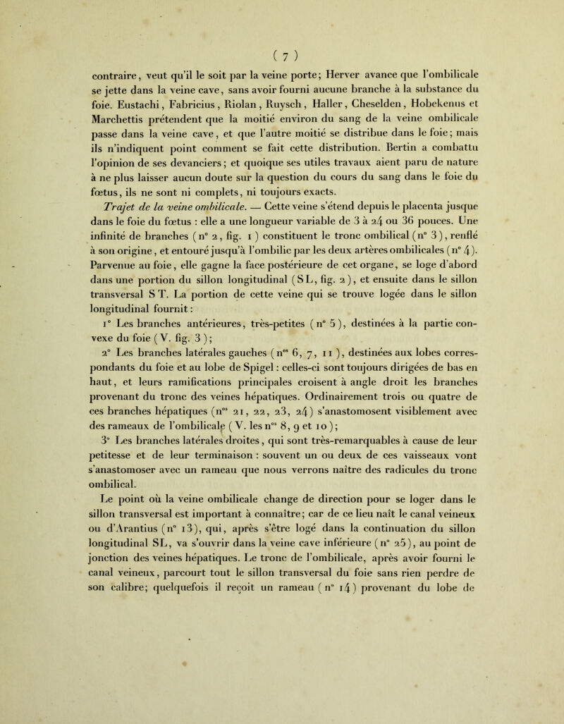 contraire, veut qu’il le soit par la veine porte ; Herver avance que l’ombilicale se jette dans la veine cave, sans avoir fourni aucune branche à la substance du foie. Eustachi, Fabricius , Riolan , Ruysch , Haller, Cheselden, Hobekenus et Marchettis prétendent que la moitié environ du sang de la veine ombilicale passe dans la veine cave, et que l’autre moitié se distribue dans le foie ; mais ils n’indiquent point comment se fait cette distribution. Bertin a combattu l’opinion de ses devanciers ; et quoique ses utiles travaux aient paru de nature à ne plus laisser aucun doute sur la question du cours du sang dans le foie du fœtus, ils ne sont ni complets, ni toujours exacts. Trajet de la veine ombilicale. — Cette veine s’étend depuis le placenta jusque dans le foie du fœtus : elle a une longueur variable de 3 à 24 ou 36 pouces. Une infinité de branches (n° 2, fig. 1 ) constituent le tronc ombilical (n° 3), renflé à son origine, et entouré jusqu’à l’ombilic par les deux artères ombilicales (n° 4)- Parvenue au foie, elle gagne la face postérieure de cet organe, se loge d’abord dans une portion du sillon longitudinal (SL, fig. 2), et ensuite dans le sillon transversal S T. La portion de cette veine qui se trouve logée dans le sillon longitudinal fournit : i° Les branches antérieures, très-petites ( n° 5), destinées à la partie con- vexe du foie (V. fig. 3 ) ; 20 Les branches latérales gauches ( nos 6, 7, 11 ), destinées aux lobes corres- pondants du foie et au lobe de Spigel : celles-ci sont toujours dirigées de bas en haut, et leurs ramifications principales croisent à angle droit les branches provenant du tronc des veines hépatiques. Ordinairement trois ou quatre de ces branches hépatiques (nos 21, 22, 23, 24) s’anastomosent visiblement avec des rameaux de l’ombilicalp ( V. les nos 8, 9 et 10 ) ; 3“ Les branches latérales droites, qui sont très-remarquables à cause de leur petitesse et de leur terminaison : souvent un ou deux de ces vaisseaux vont s’anastomoser avec un rameau que nous verrons naître des radicules du tronc ombilical. Le point où la veine ombilicale change de direction pour se loger dans le sillon transversal est important à connaître ; car de ce lieu naît le canal veineux ou d’Arantius (n° 13), qui, après s’être logé dans la continuation du sillon longitudinal SL, va s’ouvrir dans la veine cave inférieure (n° 26), au point de jonction des veines hépatiques. Le tronc de l’ombilicale, après avoir fourni le canal veineux, parcourt tout le sillon transversal du foie sans rien perdre de son calibre; quelquefois il reçoit un rameau ( n i4) provenant du lobe de