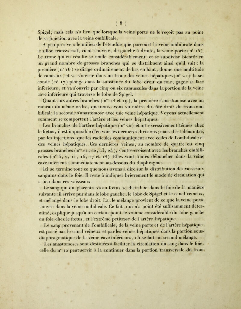 Spigel ; mais cela n’a lieu que lorsque la veine porte ne le reçoit pas au point de sa jonction avec la veine ombilicale. A peu près vers le milieu de l’étendue que parcourt la veine ombilicale dans le sillon transversal, vient s’ouvrir, de gauche à droite, la veine porte (n° i5). Le tronc qui en résulte se renfle considérablement, et se subdivise bientôt en un grand nombre de grosses branches qui se distribuent ainsi qu’il suit : la première ( n° 16 ) se dirige ordinairement de bas en haut, donne une multitude de rameaux, et va s’ouvrir dans un tronc des veines hépatiques (n° 21 ); la se- conde ( n° 17) plonge dans la substance du lobe droit du foie, gagne sa face inférieure, et va s’ouvrir par cinq ou six ramuscules dans la portion de la veine cave inférieure qui traverse le lobe de Spigel. Quant aux autres branches (nos 18 et 19), la première s’anastomose avec un rameau du même ordre, que nous avons vu naître du côté droit du tronc om- bilical; la seconde s’anastomose avec une veine hépatique. Voyons actuellement comment se comportent l’artère et les veines hépatiques. Les branches de l’artère hépatique (n° 20) étant excessivement ténues chez le fœtus, il est impossible d’en voir les dernières divisions ; mais il est démontré, par les injections, que les radicules communiquent avec celles de l’ombilicale et des veines hépatiques. Ces dernières veines, au nombre de quatre ou cinq grosses branches (ns 21,22,23,24 ), s’entre-croisent avec les branches ombili- cales (nos6, 7, 11, 16, 17 et 18). Elles vont toutes déboucher dans la veine cave inférieure, immédiatement au-dessous du diaphragme. Ici se termine tout ce que nous avons à dire sur la distribution des vaisseaux sanguins dans le foie. Il reste à indiquer brièvement le mode de circulation qui a lieu dans ces vaisseaux. Le sang qui du placenta va au fœtus se distribue dans le foie de la manière suivante : il arrive pur dans le lobe gauche, le lobe de Spigel et le canal veineux, et mélangé dans le lobe droit. Là, le mélange provient de ce que la veine porte s’ouvre dans la veine ombilicale. Ce fait, qui n’a point été suffisamment déter- miné, explique jusqu’à un certain point le volume considérable du lobe gauche du foie chez le fœtus, et l’extrême petitesse de l’artère hépatique. Le sang provenant de l’ombilicale, de la veine porte et de l’artère hépatique, est porté par le canal veineux et par les veines hépatiques dans la portion sous- diaphragmatique de la veine cave inférieure, où se fait un second mélange. Les anastomoses sont destinées à faciliter la circulation du sang dans le foie :