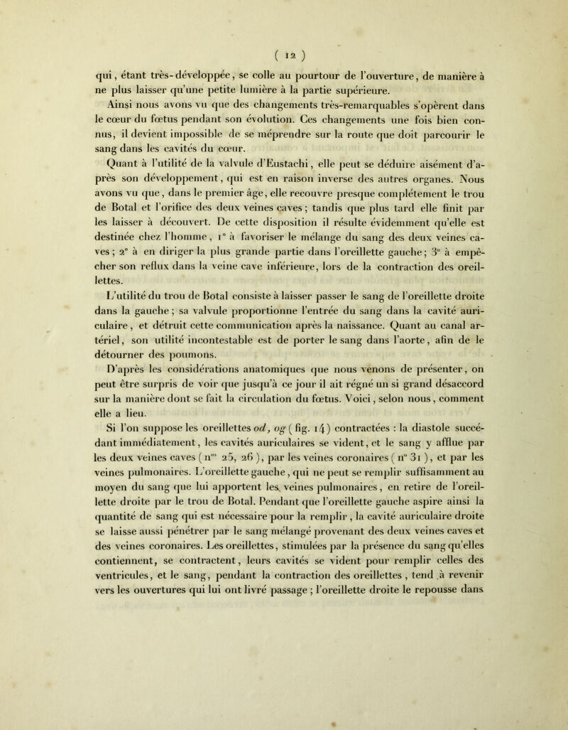 qui, étant très-développée, se colle au pourtour de l’ouverture, de manière à ne plus laisser qu’une petite lumière à la partie supérieure. Ainsi nous avons vu que des changements très-remarquables s’opèrent dans le cœur du fœtus pendant son évolution. Ces changements une fois bien con- nus, il devient impossible de se méprendre sur la route que doit parcourir le sang dans les cavités du cœur. Quant à Futilité de la valvule d’Eustachi, elle peut se déduire aisément d’a- près son développement, qui est en raison inverse des autres organes. Nous avons vu que, dans le premier âge, elle recouvre presque complètement le trou de Botal et l’orifice des deux veines caves ; tandis que plus tard elle finit par les laisser à découvert. De cette disposition il résulte évidemment qu elle est destinée chez l’homme, i° à favoriser le mélange du sang des deux veines ca- ves ; 2° à en diriger la plus grande partie dans l’oreillette gauche ; 3 à empê- cher son reflux dans la veine cave inférieure, lors de la contraction des oreil- lettes. L’utilité du trou de Botal consiste à laisser passer le sang de l’oreillette droite dans la gauche ; sa valvule proportionne l’entrée du sang dans la cavité auri- culaire , et détruit cette communication après la naissance. Quant au canal ar- tériel , son utilité incontestable est de porter le sang dans l’aorte, afin de le détourner des poumons. D’après les considérations anatomiques que nous venons de présenter, on peut être surpris de voir que jusqu’à ce jour il ait régné un si grand désaccord sur la manière dont se fait la circulation du fœtus. Voici, selon nous, comment elle a lieu. Si l’on suppose les oreillettes od, og-(fig. i4) contractées : la diastole succé- dant immédiatement, les cavités auriculaires se vident, et le sang y afflue par les deux veines caves ( nos 25, 26 ), par les veines coronaires ( n” 3i ), et par les veines pulmonaires. L’oreillette gauche, qui ne peut se remplir suffisamment au moyen du sang que lui apportent les veines pulmonaires, en retire de l’oreil- lette droite par le trou de Botal. Pendant que l’oreillette gauche aspire ainsi la quantité de sang qui est nécessaire pour la remplir , la cavité auriculaire droite se laisse aussi pénétrer par le sang mélangé provenant des deux veines caves et des veines coronaires. Les oreillettes, stimulées par la présence du sang qu elles contiennent, se contractent, leurs cavités se vident pour remplir celles des ventricules, et le sang, pendant la contraction des oreillettes , tend à revenir vers les ouvertures qui lui ont livré passage ; l’oreillette droite le repousse dans