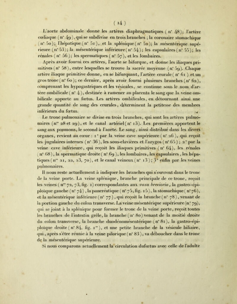 L’aorte abdominale donne les artères diaphragmatiques ( n° 48 ) ; l’artère cœliaque (n° 4-9 ) ? qui se subdivise en trois branches ; la coronaire stomachique (n° 5o) ; l’hépatique (n° 5i), et la splénique (n° 52); la mésentérique supé- rieure (n°53) ; la mésentérique inférieure ( n° 54); les capsulaires ( n° 55); les rénales ( n° 56 ) ; les spermatiques ( n° 5y), et les lombaires. Après avoir fourni ces artères, l’aorte se bifurque, et donne les iliaques pri- mitives (n° 58), entre lesquelles se trouve la sacrée moyenne (n° 59). Chaque artère iliaque primitive donne, en se bifurquant, l’artère crurale ( n° 61 ) et un gros tronc ( n° 60 ) ; ce dernier, après avoir fourni plusieurs branches ( n° 62 ), comprenant les hypogastriques et les vésicales, se continue sous le nom d’ar- tère ombilicale ( n° 4 ) 5 destinée à ramener au placenta le sang que la veine om- bilicale apporte au fœtus. Les artères ombilicales, en détournant ainsi une grande quantité de sang des crurales, déterminent la petitesse des membres inférieurs du fœtus. ^ Le tronc pulmonaire se divise en trois branches, qui sont les artères pulmo- naires (nos 28 et 29), et le canal artériel (n° i3). Les premières apportent le sang aux po.umons, le second à l’aorte. Le sang, ainsi distribué dans les divers organes, revient au cœur : 10 par la veine cave supérieure (n° 26 ), qui reçoit les jugulaires internes (n° 36), les sous-clavières et l’azygos (n° 65) ; 20 par la veine cave inférieure, qui reçoit les iliaques primitives ( n° 64 ), les rénales ( n° 68 ), la spermatique droite ( n° 69 ), les lombaires, les capsulaires , les hépa- tiques (nos 21, 22, 23, 70), et le canal veineux (n° 13 ) ; 3° enfin par les veines pulmonaires. Il nous reste actuellement à indiquer les branches qui s’ouvrent dans le tronc de la veine porte. La veine splénique, branche principale de ce tronc, reçoit les veines (nos 72, 73, fi g. 1) correspondantes aux vas a brevioria, la gastro-épi- ploïque gauche (n° 74 ), la pancréatique ( n° 75, fig. 15 ), la stomachique ( n° 76), et la mésentérique inférieure (n° 77), qui reçoit la branche (n° 78), venant de la portion gauche du colon transverse. La veine mésentérique supérieure (n° 79), qui se joint à la splénique pour former le tronc de la veine porte, reçoit toutes les branches de l’intestin grêle, la branche (n° 80) venant de la moitié droite du colon transverse, la branche dnodénomésentérique (n°8i), la gastro-épi- ploïque droite ( n° 84, fig. 1re ), et une petite branche de la vésicule biliaire, qui, après s’être réunie à la veine pilorique (n° 83 ), va déboucher dans le tronc de la mésentérique supérieure. Si nous comparons actuellement la circulation dufœtus avec celle de l’adulte