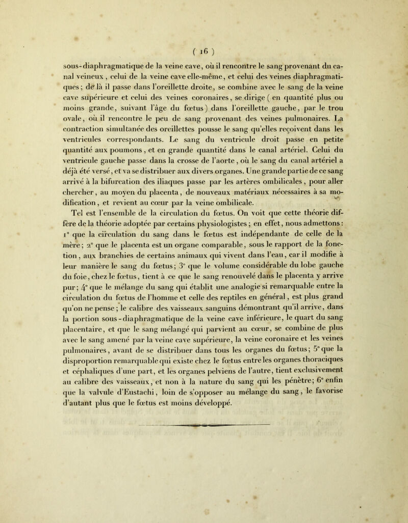sous-diaphragmatique de la veine cave, où il rencontre le sang provenant du ca- nal veineux , celui de la veine cave elle-même, et celui des veines diaphragmati- ques; de‘là il passe dans l’oreillette droite, se combine avec le sang de la veine cave supérieure et celui des veines coronaires, se dirige ( en quantité plus ou moins grande, suivant l’âge du fœtus) dans l’oreillette gauche, par le trou ovale, où il rencontre le peu de sang provenant des veines pulmonaires. La contraction simultanée des oreillettes pousse le sang quelles reçoivent dans les ventricules correspondants. Le sang du ventricule droit passe en petite quantité aux poumons, et en grande quantité dans le canal artériel. Celui du ventricule gauche passe dans la crosse de l’aorte , où le sang du canal artériel a déjà été versé, et va se distribuer aux divers organes. Une grande partie de ce sang arrivé à la bifurcation des iliaques passe par les artères ombilicales, pour aller chercher, au moyen du placenta, de nouveaux matériaux nécessaires à sa mo- dification , et revient au cœur par la veine ombilicale. Tel est l’ensemble de la circulation du fœtus. On voit que cette théorie dif- fère de la théorie adoptée par certains physiologistes ; en effet, nous admettons : i° que la circulation du sang dans le fœtus est indépendante de celle de la mère ; 2° que le placenta est un organe comparable, sous le rapport de la fonc- tion , aux branchies de certains animaux qui vivent dans l’eau, car il modifie à leur manière le sang du fœtus; 3° que le volume considérable du lobe gauche du foie, chez le fœtus, tient à ce que le sang renouvelé dans le placenta y arrive pur; 4° que le mélange du sang qui établit une analogie si remarquable entre la circulation du fœtus de l’homme et celle des reptiles en général, est plus grand qu’on ne pense ; le calibre des vaisseaux sanguins démontrant qu’il arrive, dans la portion sous-diaphragmatique de la veine cave inférieure, le quart du sang placentaire, et que le sang mélangé qui parvient au cœur, se combine de plus avec le sang amené par la veine cave supérieure, la veine coronaire et les veines pulmonaires, avant de se distribuer dans tous les organes du fœtus; 5°que la disproportion remarquable qui existe chez le fœtus entre les organes thoraciques et céphaliques d’une part, et les organes pelviens de l’autre, tient exclusivement au calibre des vaisseaux, et non à la nature du sang qui les pénètre; 6° enfin que la valvule d’Eustaclii, loin de s’opposer au mélange du sang, le favorise d’autant plus que le fœtus est moins développé.