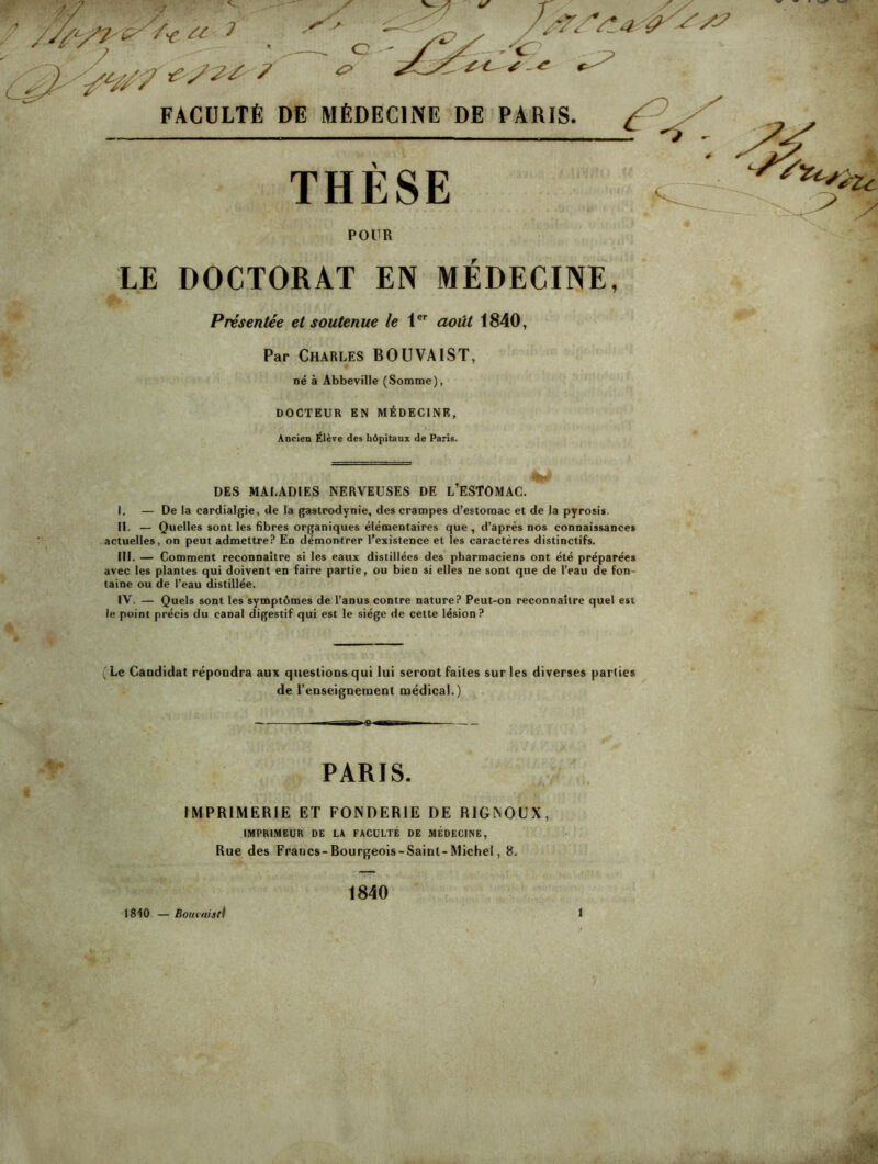 POUR LE DOCTORAT EN MEDECINE, Présentée et soutenue le 1®’’ août 1840, Par Charles BOUVAIST, né à Abbeville (Somme), DOCTEUR EN MÉDECINE, Ancien Élève des liôpitanx de Paris. DES MALADIES NERVEUSES DE L’ESTOMAC. I. — De la cardialgie, de la gastrodynie, des crampes d’estomac et de la pyrosis. II. — Quelles sont les fibres organiques élémentaires que, d’après nos connaissances actuelles, on peut admettre? En démontrer l’existence et les caractères distinctifs. III. — Comment reconnaître si les eaux distillées des pharmaciens ont été préparées avec les plantes qui doivent en faire partie, ou bien si elles ne sont que de l’eau de fon- taine ou de l’eau distillée. IV. — Quels sont les symptômes de l’anus contre nature? Peut-on reconnaître quel est le point précis du canal digestif qui est le siège de cette lésion? (Le Candidat répondra aux questions qui lui seront faites sur les diverses parité* de renseignement médical.) — PARIS. IMPRIMERIE ET FONDERIE DE RIGNOUX, IMPRIMEUR DE LA FACULTÉ DE MÉDECINE, Rue des Francs-Bourgeois-Saint-Michel, 8. 1840