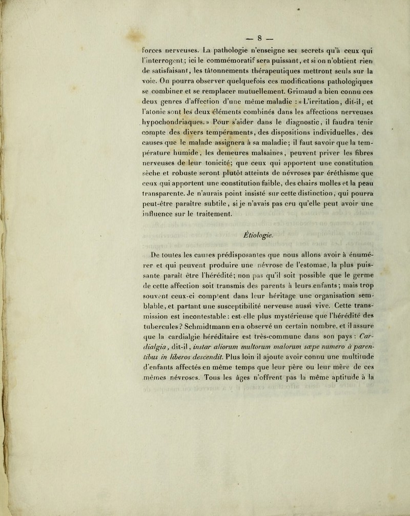forces nerveuses. La pathologie n’enseigne se£ secrets qu’à ceux qui l’interrogent; ici le commémoratif sera puissant, et si on n’obtient rien de satisfaisant, les tâtonnements thérapeutiques mettront seuls sur la voie. On pourra observer quelquefois ces modifications pathologiques se combiner et se remplacer mutuellement. Grimaud a bien connu ces deux genres d’affection d’une même maladie :« L’irritation, dit-il, et l’atonie sont les deux éléments combinés dans les affections nerveuses hypochondriaques.» Pour s’aider dans le diagnostic, il faudra tenir compte des divers tempéraments, des dispositions individuelles, des causes que le malade assignera à .sa maladie; il faut savoir que la tem- pérature humide, les demeures malsaines, peuvent priver les fibres nerveuses de leur tonicité; que ceux qui apportent une constitution sèche et robuste seront plutôt atteints de névroses par éréthisme que ceux qui apportent une constitution faible, des chairs molles et la peau transparente. Je n’aurais point insisté sur cette distinction, qui pourra peut-être paraître subtile, si je n’avais pas cru qu’elle peut avoir une influence sur le traitement. Etiologie. De toutes les cau.ses prédisposantes que nous allons avoir à énumé- rer et qui peuvent produire une névrose de l’estomac, la plus puis- sante paraît être l’hérédité; non pas qu’il soit possible que le germe de cette affection soit transmis des parents à leurs enfants ; mais trop .souvent ceux-ci comp'ent dans leur héritage une organisation sem- blable, et partant une susceptibilité nerveuse aussi vive. Cette trans- mission est incontestable; est-elle plus mystérieuse que l’hérédité des tubercules? Schmidtmann en a observé un certain nombre, et il assure que la cardialgie héréditaire est très-commune dans son pays : Car- dial gia, dit-il, instar aliorum multorum malorum sœpe numéro à paren- tibus in liheros descendit. Plus loin il ajoute avoir connu une multitude d’enfants affectés en même temps que leur père ou leur mère de ces mêmes névroses. Tous les âges n’offrent pas la même aptitude à la