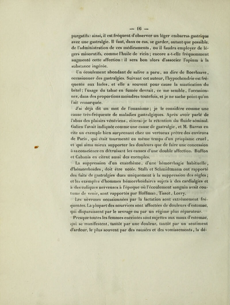 purgatifs: ainsi, il est fréquent d’observer un léger embarras gastrique avec une gastralgie. 11 faut, dans ce cas, se garder, autant que possible, de l’administration de ces médicaments , ou il faudra employer de lé- gers minoratifs, comme l’huile de ricin; encore a-t-elle fréquemment augmenté cette affection : il sera bon alors d’associer l’opium à la substance ingérée. Un écoulement abondant de salive a paru, au dire de Boerhaave, occasionner des gastralgies. Suivant cet auteur, l’hypochondrie est fré- quente aux Indes, et elle a souvent pour cause la mastication du bétel; l’usage du tabac en fumée devrait, ce me semble, l’occasion- ner, dans des proportions moindres toutefois, et je ne sache point qu’on l’ait remarquée. J’ai déjà dit un mot de l’onanisme ; je le considère comme une cause très-fréquente de maladies gastralgiques. Après avoir parlé de l’abus des plaisirs vénériens , citerai-je la rétention du fluide séminal. Galien l’avait indiquée comme une cause de gastralgie, et M. Barras en cite un exemple bien surprenant chez un vertueux prêtre des environs de Paris, qui était tourmenté en même temps d’un priapisme cruel, et qui aima mieux supporter les douleurs que de faire une concession à sa conscience en détruisant les causes d’une double affection. Buffon et Cabanis en citent aussi des exemples. La suppression d’un exanthème, d’une hémorrhagie habituelle, d’hémorrhoïdes, doit être notée. Stalb et Schmidtmann ont rapporté des faits de gastralgies dues uniquement à la suppression des règles ; et les exemples d’hommes bémorrhoïdaircs sujets à des cardialgies et à des coliques nerveuses à l’époque où l’écoulement sanguin avait cou- tume de venir, sont rapportés par Hoffman, Tissot, Lorry. Les névroses occasionnées par la lactation sont extrêmement fré- quentes. La plupart des nourrices sont affectées de douleurs d’estomac, qui disparaissent par le sevrage ou par un régime plus réparateur. Presque toutes les femmes enceintes sont sujettes aux maux d’estomac, qui se manifestent, tantôt par une douleur, tantôt par un sentiment d’ardeur, le plus souvent par des nausées et des vomissements, la dé-