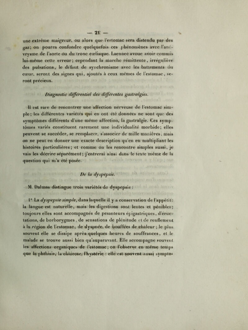 -- 2V une extrême maigreur, ou alors que l’eslomac sera distendu par des gaz; on pourra confondre quelquefois ces phénomènes avec l’ané- vrysme de l’aorte ou du tronc cœliaque. Laennec avoue avoir commis lui-même cette erreur; cependant la marche rémittente, irrégulière des pulsations, le défaut de synchronisme avec les battements du cœur, seront des signes qui, ajoutés à ceux mêmes de l’cslomac, se- ront précieux. Diagnostic différentiel des différentes gastralgies. Il est rare de rencontrer une affection nerveuse de l’estomac sim- ple ; les différentes variétés qui en ont été données ne sont que des symptômes différents d’une même affection, la gastralgie. Ces symp- tômes variés constituent rarement une individualité morbide; elles peuvent se succéder, se remplacer, s’associer de mille manières, mais on ne peut en donner une exacte description qu’en en multipliant les histoires particulières; et comme on les rencontre simples aussi, je vais les décrire séparément; j’entrerai ainsi dans le texte même de la question qui m’a été posée. De la dyspepsie, ’ i\l. Dalmas distingue trois variétés de dyspepsie: 1° La dyspepsie simple, dans laquelle il y a conservation de l’appétit : la langue est naturelle, mais les digestions sont lentes et pénibles ; toujours elles sont accompagnés de pesanteurs épigastriques, d’éruc- tations, de borborygmes, de sensations de plénitude et de renflement à la région de l’estomac, de dyspnée, de bouffées de chaleur; le plus souvent elle se dissipe après.'quelques heures de souffrances, et le malade se trouve aussi bien qu’auparavant. Elle accompagne souvent les affections organiques de l’estomac; om l’observe en même tem|)S que la phthisie,ila chlorose,l’hystérie : elle est souvent aussi sympto-