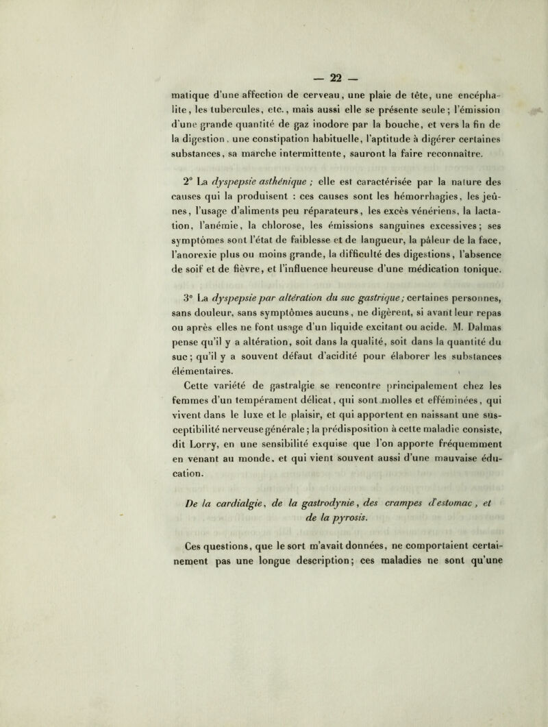 matique d’une aFfection de cerveau, une plaie de tête, une encépha- lite, les tubercules, etc., mais aussi elle se présente seule; l’émission d’une grande quantité de gaz inodore par la bouche, et vers la fin de la digestion, une constipation habituelle, l’aptitude à digérer certaines substances, sa marche intermittente, sauront la faire reconnaître. 2° La dyspepsie asthénique ; elle est caractérisée par la nature des causes qui la produisent : ces causes sont les hémorrhagies, les jeû- nes, l’usage d’aliments peu réparateurs, les excès vénériens, la lacta- tion, l’anémie, la chlorose, les émissions sanguines excessives; ses symptômes sont l’état de faiblesse et de langueur, la pâleur de la face, l’anorexie plus ou moins grande, la difficulté des digestions, l’absence de soif et de fièvre, et l’influence heureuse d’une médication tonique. .3° La dyspepsie par altération du suc gastrique ; personnes, sans douleur, sans symptômes aucuns, ne digèrent, si avant leur repas ou après elles ne font usage d’un liquide excitant ou acide. M. Dalmas pense qu’il y a altération, soit dans la qualité, soit dans la quantité du suc; qu’il y a souvent défaut d’acidité pour élaborer les substances élémentaires. > Cette variété de gastralgie se l’encontre principalement chez les femmes d’un tempérament délicat, qui sont molles et efféminées, qui vivent dans le luxe et le plaisir, et qui apportent en naissant une sus- ceptibilité nerveuse générale ; la prédisposition à cette maladie consiste, dit Lorry, en une sensibilité exquise que l’on apporte fréquemment en venant au monde, et qui vient souvent aussi d’une mauvaise édu- cation. De la cardialgie, de la gastrodynie, des crampes destomac, et de la pyrosis. Ces questions, que le sort m’avait données, ne comportaient certai- nement pas une longue description; ces maladies ne sont qu’une