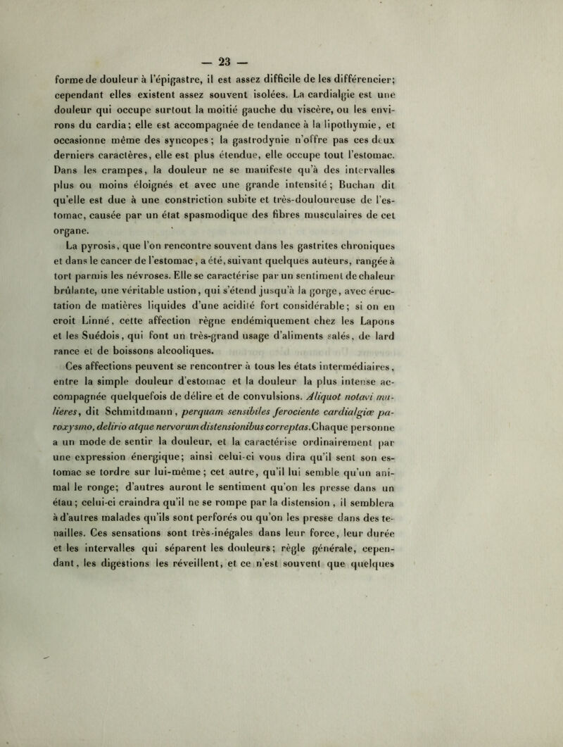 forme de douleur à l’épigastre, il est assez difficile de les différencier; cependant elles existent assez souvent isolées. La cardialgle est une douleur qui occupe surtout la moitié gauche du viscère, ou les envi- rons du cardia; elle est accompagnée de tendance à la lipothymie, et occasionne même des syncopes; la gastrodynie n’offre pas ces deux derniers caractères, elle est plus étendue, elle occupe tout l’estomac. Dans les crampes, la douleur ne se manifeste qu’à des intervalles plus ou moins éloignés et avec une grande intensité; Buchan dit qu’elle est due à une constriction subite et très-douloureuse de l’es- tomac, causée par un état spasmodique des fibres musculaires de cet organe. La pyrosis, que l’on rencontre souvent dans les gastrites chroniques et dans le cancer de l’estomac, a été, suivant quelques auteurs, rangée à tort parmis les névroses. Elle se caractérise par un sentiment de chaleur brûlante, une véritable ustion, qui s’étend jusqu’à la gorge, avec éruc- tation de matières liquides d’une acidité fort considérable; si on en croit Linné, cette affection règne endémiquement chez les Lapons et les Suédois, qui font un très-grand usage d’aliments salés, de lard rance et de boissons alcooliques. Ces affections peuvent se rencontrer à tous les états intermédiaires, entre la simple douleur d’estomac et la douleur la plus intense ac- compagnée quelquefois de délire et de convulsions. Àliquot nolavi mu- Ueres, dit Schmitdmann, perquam sensibiles ferociente cardialgiæ pa- roxfsmo, delirio atque nervoruindistensionibuscorreptas.QA\?i(\ue personne a un mode de sentir la douleur, et la caractérise ordinairement par- une expression énergique; ainsi celui-ci vous dira qu’il sent son es- tomac se tordre sur lui-même; cet autre, qu’il lui semble qu’un ani- mal le ronge; d’autres auront le sentiment qu’on les presse dans un étau; celui-ci craindra qu’il ne se rompe par la distension , il semblera à d’autres malades qu’ils sont perforés ou qu’on les presse dans des te- nailles. Ces sensations sont très-inégales dans leur force, leur durée elles intervalles qui séparent les douleurs; règle générale, cepen- dant, les digestions les réveillent, et ce n’est souvent que quelques