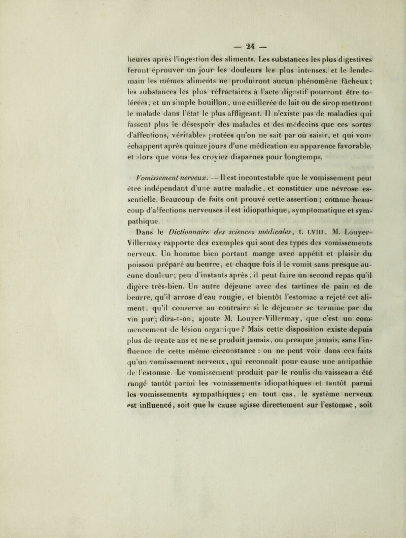 heures après l’ingestion des aliments. Les substances les plus digestives feront éprouver un jour les douleurs les plus intenses, et le lende- main les mêmes aliments ne produiront aucun phénomène fâcheux ; les substances les plus réfractaires à l’acte digestif pourront être to- lérées, et un simple bouillon , une cuillerée de lait ou de sirop mettront le malade dans l’état le plus affligeant. 11 n’existe pas de maladies qui fassent plus le désespoir des malades et des médecins que ces sortes d’affections, véritables protées qu’on ne sait par où saisir, et qui votif échappent après quinze jours d’une médication en apparence favorable, et alors que votis les croyiez disparues pour longtemps. Vomissement nerveux. — Il est incontestable que le vomissement peut être indépendant d’une autre maladie, et constituer une névrose es- sentielle. Beaucoup de faits ont prouvé cette assertion ; comme beau- coup d’affections nerveuses il est idiopathique, symptomatique et sym- pathique. Dans le Dictionnaire des sciences médicales, t. LVllI, M. Louyer- Villermay rapporte des exemples qui sont des types des vomissements nerveux. Un homme bien portant mange avec appétit et plaisir du poisson préparé au beurre, et chaque fois il le vomit sans presque au- cune douleur; peu d’instants après , il peut faire un second repas qu’il digère très-bien. Un autre déjeune avec des tartines de pain et de beurre, qu’il arrose d’eau rougie, et bientôt l’estomac a rejeté cet ali- ment , qu’il conserve au contraire si le déjeuner se termine par du vin pur; dira-t-on, ajoute M. Louyer-Villerraay, que c’est un com- mencement de lésion organique ? Mais cette disposition existe depuis plus de trente ans et ne se produit jamais, ou presque jamais, sans l’in- fluence de cette même circonstance : on ne peut voir dans ces faits qu’un vomissement nerveux, qui reconnaît pour cause une antipathie de l’estomac. Le vomissement produit par le roulis du vaisseau a été rangé tantôt parmi les vomissements idiopathiques et tantôt parmi les vomissements sympathiques; en tout cas, le système nerveux pst influencé, soit que la cause agisse directement sur l’estomac, soit