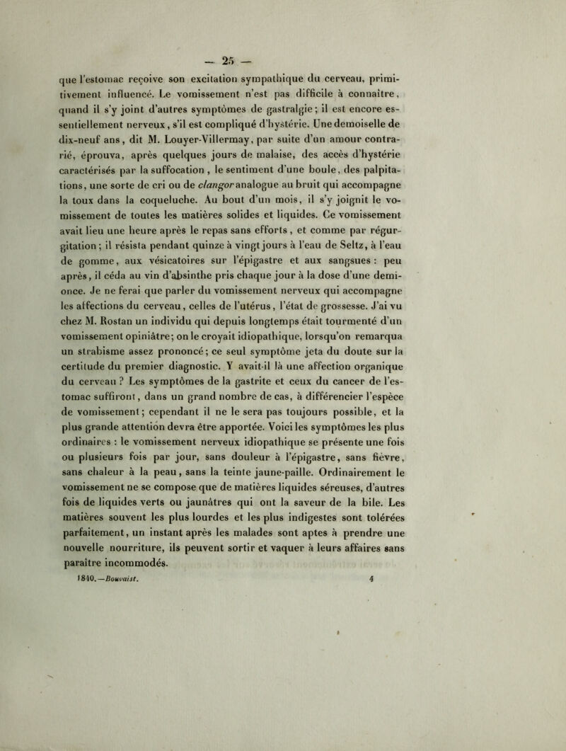 que l’estomac reçoive son excitation sympathique du cerveau, primi- tivement influencé. Le vomissement n’est pas difficile à connaître, quand il s’y joint d’autres symptômes de gastralgie; il est encore es- sentiellement nerveux, s’il est compliqué d’hystérie. Une demoiselle de dix-neuf ans, dit M. Louyer-Villermay, par suite d’un amour contra- rié, éprouva, après quelques jours de malaise, des accès d’hystérie caractérisés par la suffocation , le sentiment d’une boule, des palpita- tions, une sorte de cri ou de c/awg'oranalogue au bruit qui accompagne la toux dans la coqueluche. Au bout d’un mois, il s’y joignit le vo- missement de toutes les matières solides et liquides. Ce vomissement avait lieu une heure après le repas sans efforts , et comme par régur- gitation ; il résista pendant quinze à vingt jours à l’eau de Seltz, à l’eau de gomme, aux vésicatoires sur l’épigastre et aux sangsues : peu après, il céda au vin d’absinthe pris chaque jour à la dose d’une demi- once. Je ne ferai que parler du vomissement nerveux qui accompagne les affections du cerveau, celles de l’utérus, l’état de grossesse. J’ai vu chez M. Rostan un individu qui depuis longtemps était tourmenté d’un vomissement opiniâtre; on le croyait idiopathique, lorsqu’on remarqua un strabisme assez prononcé; ce seul symptôme jeta du doute sur la certitude du premier diagnostic. Y avait-il là une affection organique du cerveau ? Les symptômes de la gastrite et ceux du cancer de l’es- tomac suffiront, dans un grand nombre de cas, à différencier l’espèce de vomissement; cependant il ne le sera pas toujours possible, et la plus grande attention devra être apportée. Voici les symptômes les plus ordinaires : le vomissement nerveux idiopathique se présente une fois ou plusieurs fois par jour, sans douleur à l’épigastre, sans fièvre, sans chaleur à la peau, sans la teinte jaune-paille. Ordinairement le vomissement ne se compose que de matières liquides séreuses, d’autres fois de liquides verts ou jaunâtres qui ont la saveur de la bile. Les matières souvent les plus lourdes et les plus indigestes sont tolérées parfaitement, un instant après les malades sont aptes à prendre une nouvelle nourriture, iis peuvent sortir et vaquer à leurs affaires sans paraître incommodés. )840.—Bouvaist, 4 »
