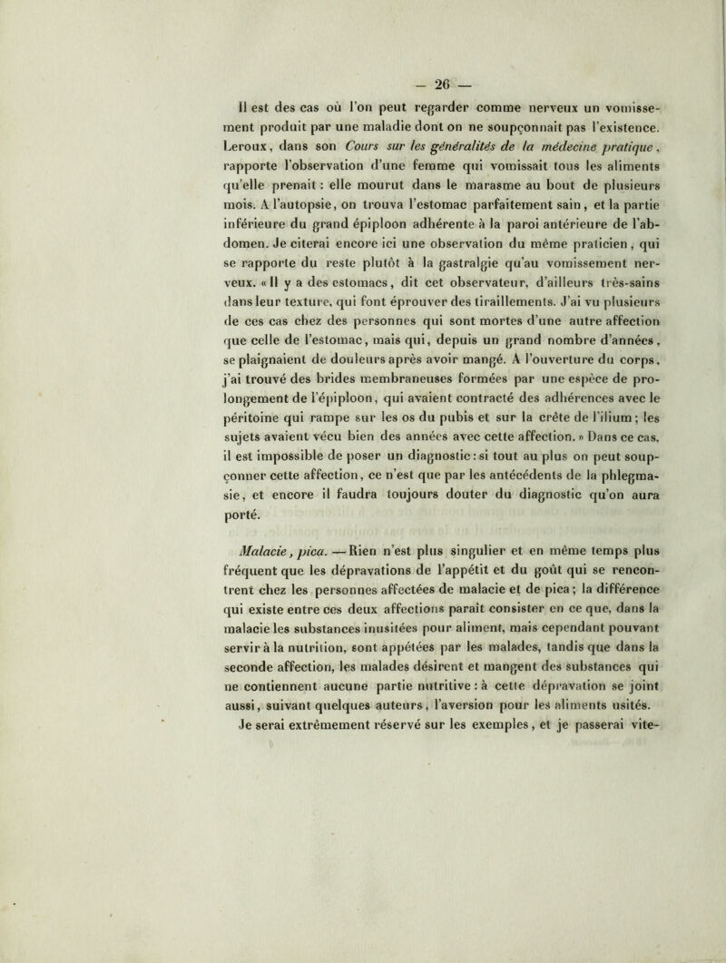Il est des cas où l’on peut regarder comme nerveux un vomisse- ment produit par une maladie dont on ne soupçonnait pas l’existence. Leroux, dans son Cours sur les généralités de la médecine pratique, rapporte l’observation d’une femme qui vomissait tous les aliments qu’elle prenait: elle mourut dans le marasme au bout de plusieurs mois. A l’autopsie, on trouva l’estomac parfaitement sain, et la partie inférieure du grand épiploon adhérente à la paroi antérieure de l’ab- domen. Je citerai encore ici une observation du même praticien, qui se rapporte du reste plutôt à la gastralgie qu’au vomissement ner- veux. «Il y a des estomacs, dit cet observateur, d’ailleurs très-sains dans leur texture, qui font éprouver des tiraillements. J’ai vu plusieurs de ces cas chez des personnes qui sont mortes d’une autre affection que celle de l’estomac, mais qui, depuis un grand nombre d’années, se plaignaient de douleurs après avoir mangé. A l’ouverture du corps, j’ai trouvé des brides membraneuses formées par une espèce de pro- longement de l’é[)iploon, qui avaient contracté des adhérences avec le péritoine qui rampe sur les os du pubis et sur la crête de l’ilium; les sujets avaient vécu bien des années avec cette affection. » Dans ce cas, il est impossible de poser un diagnostic : si tout au plus on peut soup- çonner cette affection, ce n’est que par les antécédents de la phlegma- sie, et encore il faudra toujours douter du diagnostic qu’on aura porté. Malade, pica. —Rien n’est plus singulier et en même temps plus fréquent que les dépravations de l’appétit et du goût qui se rencon- trent chez les personnes affectées de malacie et de pica ; la différence qui existe entre ces deux affections paraît consister en ce que, dans la malacie les substances inusitées pour aliment, mais cependant pouvant servir à la nutrition, sont appétées par les malades, tandis que dans la seconde affection, les malades désirent et mangent des substances qui ne contiennent aucune partie nutritive : à cette dépj’avation se joint aussi, suivant quelques auteurs, l’aversion pour les aliments usités. Je serai extrêmement réservé sur les exemples, et je passerai vite-