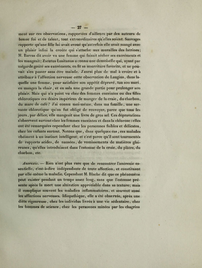 ment sur ces observations, rapporlées d’ailleurs par des auteurs de bonne foi et de talent, tout extraordinaires qu’elles soient. Sauvages rapporte qu’une fille lui avait avoué qu’autrefois elle avait mangé avec un plaisir infini la croûte qui s’attache aux murailles des latrines; M. Barras dit avoir vu une femme qui faisait sécher ses excréments et les mangeait; Zacutus Lusitanus a connu une demoiselle qui, ayant par mégarde goûté ses excréments, en fit sa nourriture favorite, et ne pou- vait s’en passer sans être malade. J’aurai plus de mal à croire et à attribuera l’affection nerveuse cette observation de Laugiiis, dans la- quelle une femme, pour satisfaire son appétit dépravé, tua son mari, en mangea la chair, et en sala une grande partie pour prolonger son plaisir. Mais qui n’a point vu chez des femmes enceintes ou des filles chlorotiques ces désirs impérieux de manger de la craie, du charbon, du marc de café? J’ai connu moi-même, dans ma famille, une ser- vante chlorotique qu’on fut obligé de renvoyer, parce que tous les jours, par délice, elle mangeait une livre de gros sel. Ces dépravations s’observent surtout chez les femmes enceintes et dans la chlorose : elles ont été remarquées cependant chez les personnes faibles et délicates, chez les enfants surtout. Notons que, dans quelques cas , ces malades obéissent à un instinct intelligent; et c’est parce qu’il sont tourmentés de rapports acides, de nausées, de vomissements de matières glai- reuses, qu’elles introduisent dans l’estomac de la craie, du plâtre, du charbon, etc. Anorexie. — Rien n’est plus rare que de rencontrer l’anorexie es- sentielle, c’est-à-dire indépendante de toute affection, et constituant par elle-même la maladie. Cependant M. Blache dit que ce phénomène peut exister pendant un temps assez long, sans que l’estomac pré- sente après la mort une altération appréciable dans sa texture; mais il complique souvent les maladies inflammatoires, et souvent aussi les affections nerveuses. Idiopathique, elle a été observée, après une diète rigoureuse, chez les Individus livrés à une vie sédentaire, chez les hommes de science, chez les personnes minées par les chagrins