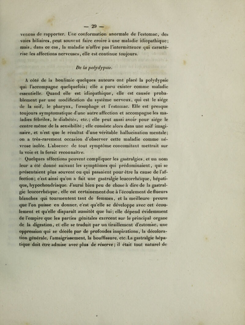 venons de rapporter. Une conformation anormale de l’estomac, des voies biliaires, peut souvent faire croire à une maladie idiopathique; mais, dans ce cas, la maladie n’offre pas l’intermittence qui caracté- rise les affections nerveuses, elle est continue toujours. De la polydypsie. A côté de la boulimie quelques auteurs ont placé la polydypsie qui l’accompagne quelquefois; elle a paru exister comme maladie essentielle. Quand elle est idiopathique, elle est causée proba- blement par une modification du système nerveux, qui est le siège de la soif, le pharynx, l’œsophage et l’estomac. Elle est presque toujours symptomatique d’une autre affection et accompagne les ma- ladies fébriles, le diabélès, etc.; elle peut aussi avoir pour siège le centre même de la sensibilité; elle consiste alors dans une soif imagi- naire, et n’est que le résultat d’une véritable hallucination mentale; on a très-rarement occasion d’observer cette maladie comme né- vrose isolée. L’absence de tout symptôme concomitant mettrait sur la voie et la ferait reconnaître. ' Quelques affections peuvent compliquer les gastralgies, et un nom leur a été donné suivant les symptômes qui prédominaient, qui se présentaient plus souvent ou qui passaient pour être la cause de l’af- fection; c’est ainsi qu’on a fait une gastralgie leucorrhéïque, hépati- que, hypochondriaque. J’aurai bien peu de chose à dire de la gastral- gie leucorrhéïque, elle est certainement due à l’écoulement de flueurs blanches qui tourmentent tant de femmes, et la meilleure preuve que l’on puisse en donner, c’est qu’elle se développe avec cet écou- lement et qu’elle disparaît aussitôt que lui; elle dépend évidemment de l’empire que les parties génitales exercent sur le principal organe de la digestion, et elle se traduit par un tiraillement d’estomac, une oppression qui se décèle par de profondes inspirations, la décolora- tion générale, l’amaigrissement, la bouffissure, etc. La gastralgie hépa- tique doit être admise avec plus de réserve; il était tout naturel de