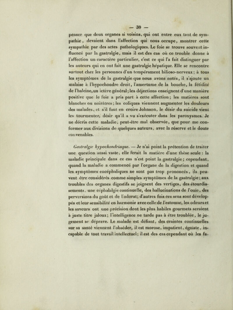penser que deux organes si voisins, qui ont entre eux tant de sym- pathie , devaient dans l’affection qui nous occupe, montrer cette sympathie par des actes pathologiques. Le foie se trouve souvent in- fluencé par la gastralgie, mais il est des cas où ce trouble donne à l’affection un caractère particulier, c’est ce qui l’a fait distinguer par les auteurs qui en ont fait une gastralgie hépatique. Elle se rencontre surtout chez les personnes d’un tempérament bilioso-nerveux ; à tous les symptômes de la gastralgie que nous avons notés, il s’ajoute un malaise à l’hypochondre droit, l’amertume de la bouche, la fétidité de l’halelne,un ictère général;les déjections enseignent d’une manière positive que le foie a pris part à cette affection ; les matières sont blanches ou noirâtres ; les coliques viennent augmenter les douleurs des malades, et s’il faut en croire Johnson, le désir du suicide vient les tourmenter, désir qu’il a vu s’exécuter dans les paroxysmes. Je ne décris cette maladie, peut-être mal observée, que pour me con- former aux divisions de quelques auteurs, avec la réserve et le doute convenables. Gastralgie hypockondrlaque. — Je n’ai point la prétention de traiter une question aussi vaste, elle ferait la matière d’une thèse seule : la maladie principale dans ce cas n’est point la gastralgie; cependant, quand la maladie a commencé par l’organe de la digestion et quand les symptômes encéphaliques ne sont pas trop prononcés, ils peu- vent être considérés comme simples symptômes de la gastralgie; aux troubles des organes digestifs se joignent des vertiges, des étourdis- sements, une céphalalgie continuelle, des hallucinations de l’ouïe, des perversions du goût et de l’odorat; d’autres fols ces sens sont dévelop- pés et leur sensibilité en harmonie avec celle de l’estomac, les odeurs et les saveurs ont une précision dont les plus habiles gourmets seraient à juste titre jaloux; l’intelligence ne tarde pas à être troublée, le ju- gement se déprave. Le malade est défiant, des craintes continuelles sur sa santé viennent l’obséder, il est morose, impatient, égoïste, in- capable de tout travail intellectuel; il est des cas cependant où les fa-