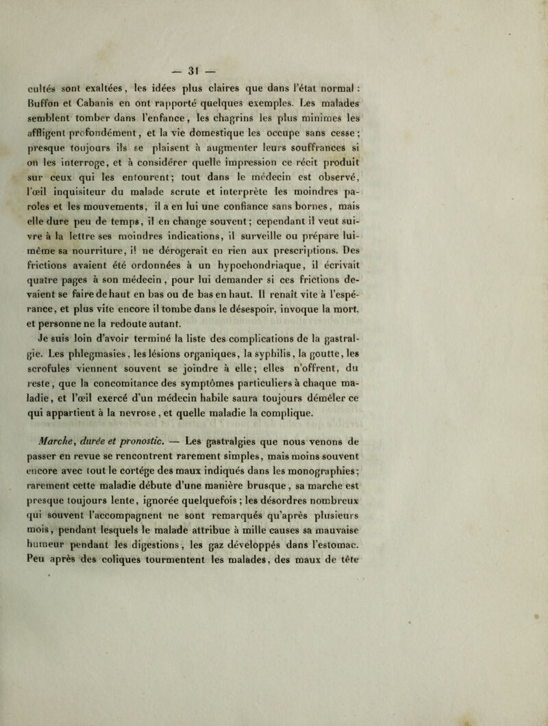 cultés sont exaltées, les idées plus claires que dans l’état normal : Buffon et Cabanis en ont rapporté quelques exemples. Les malades semblent tomber dans l’enfance, les chagrins les plus minimes les affligent profondément, et la vie domestique les occupe sans cesse ; presque toujours ils se plaisent à augmenter leurs souffrances si on les interroge, et à considérer quelle impression ce récit produit sur ceux qui les entourent; tout dans le médecin est observé, l’oeil inquisiteur du malade scrute et interprète les moindres pa- roles et les mouvements, il a en lui une confiance sans bornes, mais elle dure peu de temps, il en change souvent; cependant il veut sui- vre à la lettre ses moindres indications, il surveille ou prépare lui- même sa nourriture, il ne dérogerait en rien aux prescriptions. Des frictions avaient été ordonnées à un hypochondriaque, il écrivait quatre pages à son médecin, pour lui demander si ces frictions de- vaient se faire de haut en bas ou de bas en haut. Il renaît vite à l’espé- rance, et plus vite encore il tombe dans le désespoir, invoque la mort, et personne ne la redoute autant. Je suis loin d’avoir terminé la liste des complications de la gastral- gie. Les phlegmasies, les lésions organiques, la syphilis, la goutte, les scrofules viennent souvent se joindre à elle; elles n’offrent, du reste, que la concomitance des symptômes particuliers à chaque ma- ladie, et l’œil exercé d’un médecin habile saura toujours démêler ce qui appartient à la névrosé, et quelle maladie la complique. Marche., durée et pronostic. — Les gastralgies que nous venons de passer en revue se rencontrent rarement simples, mais moins souvent encore avec tout le cortège des maux indiqués dans les monographies; rarement cette maladie débute d’une manière brusque, sa marche est presque toujours lente, ignorée quelquefois ; les désordres nombreux qui souvent l’accompagnent ne sont remarqués qu’après plusieurs mois, pendant lesquels le malade attribue à mille causes sa mauvaise humeur pendant les digestions, les gaz développés dans l’estomac. Peu après des coliques tourmentent les malades, des maux de tête