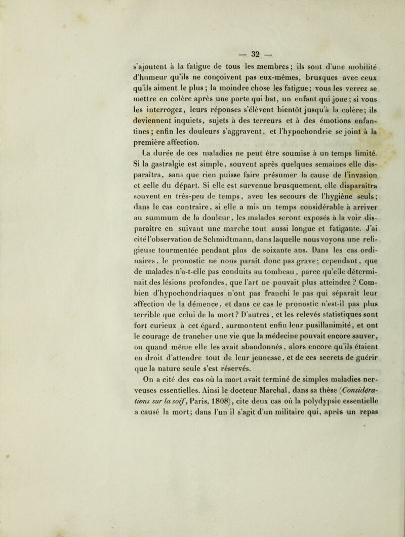 s’ajoutent à la fatigue de tous les membres ; ils sont d’une mobilité d’humeur qu’ils ne conçoivent pas eux-mêmes, brusques avec ceux qu’ils aiment le plus; la moindre chose les fatigue; vous les verrez se mettre en colère après une porte qui bat, un enfant qui joue; si vous les interrogez, leurs réponses s’élèvent bientôt jusqu’à la colère; ils deviennent inquiets, sujets à des terreurs et à des émotions enfan- tines; enfin les douleurs s’aggravent, et l’hypochondrie se joint à la première affection. La durée de ces maladies ne peut être soumise à un temps limité. Si la gastralgie est simple, souvent après quelques semaines elle dis- paraîtra, sans que rien puisse faire présumer la cause de l’invasion et celle du départ. Si elle est survenue brusquement, elle disparaîtra souvent en très-peu de temps, avec les secours de l’hygiène seuls; dans le cas contraire, si elle a mis un temps considérable à arriver au summum de la douleur, les malades seront exposés à la voir dis- paraître en suivant une marche tout aussi longue et fatigante. J’ai cité l’observation de Schmidtmann, dans laquelle nous voyons une reli- gieuse tourmentée pendant plus de soixante ans. Dans les cas ordi- naires, le pronostic ne nous paraît donc pas grave; cependant, que de malades n’a-t-elle pas conduits au tombeau , parce qu’elle détermi- nait des lésions profondes, que l’art ne pouvait plus atteindre ? Com- bien d’hypochondriaques n’ont pas franchi le pas qui séparait leur affection de la démence, et dans ce cas le pronostic n’est-il pas plus terrible que celui de la mort? D’autres , et les relevés statistiques sont fort curieux à cet égard, surmontent enfin leur pusillanimité, et ont le courage de trancher une vie que la médecine pouvait encore sauver, ou quand même elle les avait abandonnés, alors encore qu’ils étaient en droit d’attendre tout de leur jeunesse, et de ces secrets de guérir que la nature seule s’est réservés. On a cité des cas où la mort avait terminé de simples maladies ner- veuses essentielles. Ainsi le docteur Marchai, dans sa thèse {Considéra- tions sur la soif, Paris, 1808), cite deux cas où la polydypsie essentielle a causé la mort; dans l’un il s’agit d’un militaire qui, après un repas