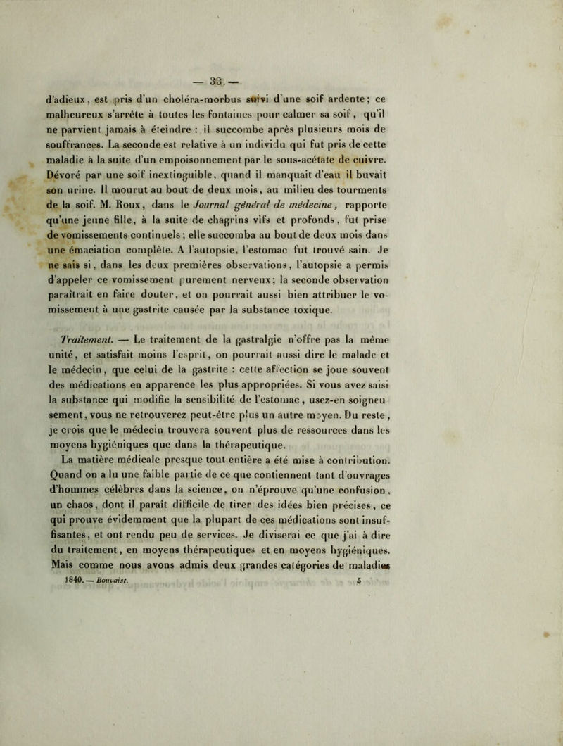 — 33.— d’adieux, est pris d’un choléra-morbus s«ivi d’une soif ardente; ce malheureux s’arrête à toutes les fontalties pour calmer sa soif, qu’il ne parvient jamais à éteindre : il succombe après plusieurs mois de souffrances. La seconde est relative à un individu qui fut pris de cette maladie à la suite d’un empoisonnement par le sous-acétate de cuivre. Dévoré par une soif inextinguible, quand il manquait d’eau il buvait son urine. Il mourut au bout de deux mois, au milieu des tourments de la soif. M. Roux, dans le Journal général de médecine, rapporte qu’une jeune fille, à la suite de chagrins vifs et profonds, fut prise de vomissements continuels ; elle succomba au bout de deux mois dans une émaciation complète. A l’autopsie, l’estomac fut trouvé sain. Je ne sais si, dans les deux premières observations, l’autopsie a permis d’appeler ce vomissement purement nerveux; la seconde observation paraîtrait en faire douter, et on pourrait aussi bien attribuer le vo- missement à une gastrite causée par la substance toxique. Traitement. — Le traitement de la gastralgie n’offre pas la même unité, et satisfait moins l’esprit, on pourrait aussi dire le malade et le médecin, que celui de la gastrite : celle affeclion se joue souvent des médications en apparence les plus appropriées. Si vous avez saisi la substance qui modifie la sensibilité de l’estomac, usez-en soigneu sement, vous ne retrouverez peut-être plus un autre moyen. Du reste, je crois que le médecin trouvera souvent plus de ressources dans les moyens hygiéniques que dans la thérapeutique. La matière médicale presque tout entière a été mise à contribution. Quand on a lu une faible pai tie de ce que contiennent tant d’ouvrages d’hommes célèbres dans la science, on n’éprouve qu’une confusion, un chaos, dont il paraît difficile de tirer des idées bien précises, ce qui prouve évidemment que la plupart de ces médications sont insuf- fisantes, et ont rendu peu de services. Je diviserai ce que j’ai à dire du traitement, en moyens thérapeutiques et en moyens hygiéniques. Mais comme nous avons admis deux grandes catégories de maladie# 1840. — Bouvaist. â