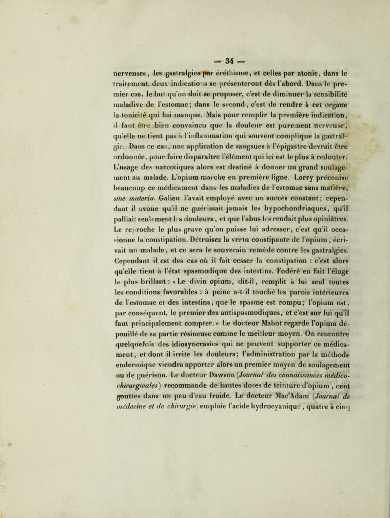 nerveuses, les ^gastralgie» par éréthiisme, et celles par atonie, dans le traitement, deux indications se présenteront dès l’abord. Dans le pre- mier cas, le but qu’on doit se proposer, c’est de diminuer la sensibilité maladive de l’estomac; dans le second, c’est de rendre à cet organe la tonicité qui lui manque. Mais pour remplir la première indication, il faut être bien convaincu que la douleur est puretnent nerveuse, qu’elle ne tient pas à l’inflammation qui souvent complique la gastraf- gie. Dans ce cas, une application de sangsues à l’épigastre devrait être ordonnée, pour faire disparaître l’élément qui ici est le plus à redouter. L’usage des narcotiques alors est destiné à donner un grand soulage- ment au malade. L’opium marche en première ligne. Lorry préconise beaucoup ce médicament dans les maladies de l’estomac sans matière, sine materia. Galien l’avait employé avec un succès constant; cepen- dant il avoue qu’il ne guérissait jamais les bypochondriaques, qu’il palliait seulement 1: s douleurs, et que l’abus les rendait plus opiniâtres. Le reproche le plus grave qu’on puisse lui adresser, c’est qu’il occa- sionne la constipation. Détruisez la vertu constipante de l’opium , écri- vait un malade, et ce sera le souverain remède contre les gastralgies. Cependant il est des cas où il fait cesser la constipation : c’est alors quelle tient à l’état spasmodique des intestins. Fodéré en fait l’éloge le plus brillant :«Le divin opium, dit-il, remplit à lui seul toutes les conditions favorables : à peine a-t-il touché les parois intérieures de l’estomac et des intestins, que le spasme est rompu; l’opium est, par conséquent, le premier des antispasmodiques, et c’est sur lui qu’il faut principalement compter. » Le docteur Mahot regarde l’opium dé- pouillé de sa partie résineuse comme le meilleur moyen. On rencontre quelquefois des idiosyncrasies qui ne peuvent supporter ce médica- ment, et dont il irrite les douleurs; l’administration parla méthode endermlqne viendra apporter alors un premier moyen de soulagement ou de guérison. Le docteur Dawson {Journal des connaissances médico- chirurgicales^ recommande de hautes doses de teinture d’opium , cent gouttes dans un peu d’eau froide. Le docteur Mac’Adam [Journal de médecine et de chirurgie] emploie l’acide hydrocyanique , quatre à cinq