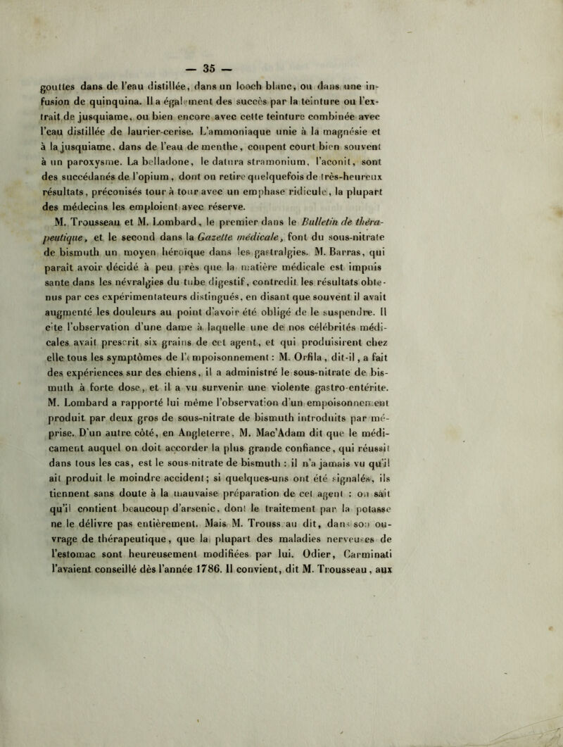 gouttes dans de l’eau distillée, dans un looch blanc, ou dans, une in> fusion de quinquina. lia égaiiunent des succès par la teinture ou l’ex- trait,de jusquianoe, ou bien encore avec cette teinture combinée avec l’eau distillée de laurier-cerise. L’ammoniaque unie à la magnésie et à lajusquiame, dans de l’eau de menthe, coupent court bien souvent à un paroxysme. La belladone, le datura stramonium, l’aconit, sont des succédanés de l’opium, dont on retire quelquefois de Irès-heurcux résultats, préconisés tour à tour avec un emphase ridicule , la plupart des médecins les emploient avec réserve. M. Trousseau et M. Lombard, le premier dans le Bulletin de théra- peutique, et le second dans la Gazette médicale, font du sous-nitrate de bismuth un moyen héroïque dans les gastralgies. M. Barras, qui paraît avoir décidé à peu près que la matière médicale est impuis santé dans les névralgies du tube digestif, contredit les résultats obte- nus par ces expérimentateurs distingués, en disant que souvent il avait augmenté les douleurs au point d’avoir été obligé de le suspendre. 11 cite l’observation d’une dame à laquelle une de. nos célébrités médi- cales avait prescrit six grains de cet agent, et qui produisirent chez elle tous les symptômes de l’( mpolsonnement : M. Orfila , dit-il, a fait des expériences sur des chiens, il a administré le sous-nitrate de bis- muth à forte dose, et il a vu survenir une violente gastro-entérite. M. Lombard a rapporté lui même l’observation d’un empoisonnement produit par deux gros de sous-nitrate de bismuth introduits par mé- prise. D’un autre côté, en Angleterre, M. Mac’Adam dit que le médi- cament auquel on doit accorder la plus grande confiance, qui réussit dans tous les cas, est le sous nitrate de bismuth : il n’a jamais vu qu’il ait produit le moindre accident; si quelques-uns ont été signalé.sc, ils tiennent sans doute à la mauvaise préparation de cet agent : on sait qu’il contient beaucoup d’arsenic, dont le traitement par la potasse ne le délivre pas entièrement. Mais M. Trouss au dit, dans son ou- vrage de thérapeutique, que lat plupart des maladies nerveuses de l’estomac sont heureusement modifiées par lui. Odier, Carminati l’avaieut conseillé dès l’année 1786. 11 convient, dit M. Trousseau, aux
