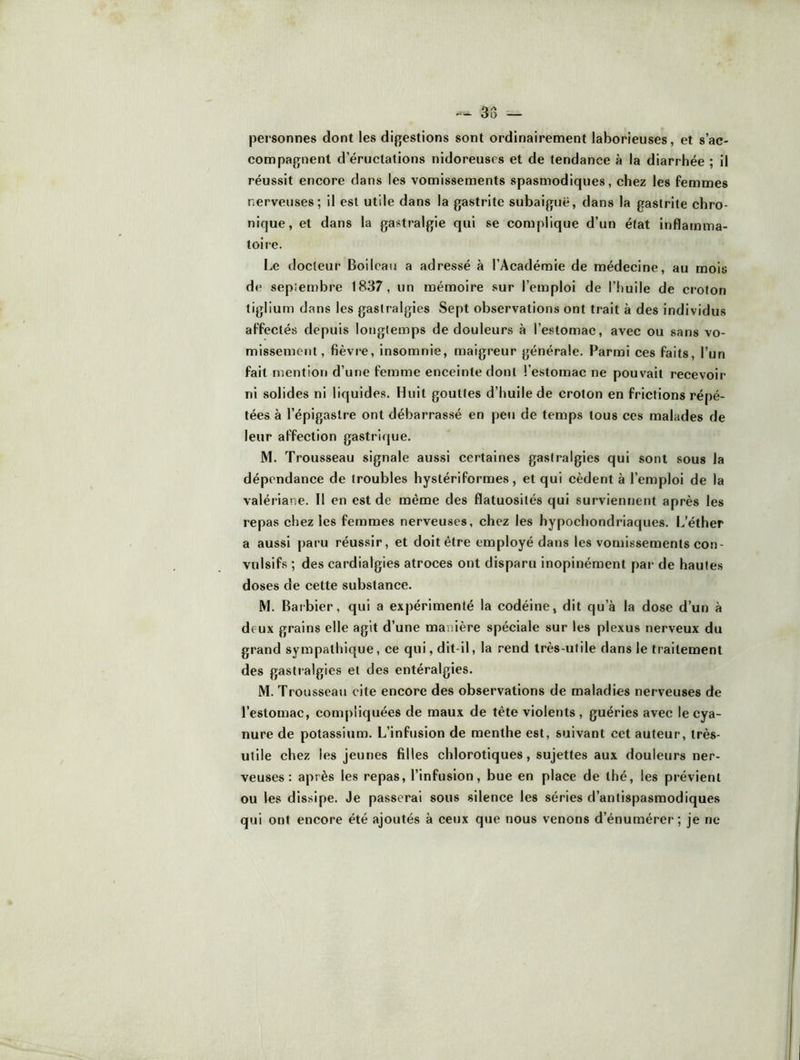 38 — personnes dont les digestions sont ordinairement laborieuses, et s’ac- compagnent d’éructations nidoreuscs et de tendance à la diarrhée ; il réussit encore dans les vomissements spasmodiques, chez les femmes nerveuses; il est utile dans la gastrite subaiguë, dans la gastrite chro- nique, et dans la gastralgie qui se complique d’un état inflamma- toire. Le docteur Boileau a adressé à l’Académie de médecine, au mois de septembre 1837, un mémoire sur l’emploi de l’huile de croton tiglium dans les gastralgies Sept observations ont trait à des individus affectés depuis longtemps de douleurs à l’estomac, avec ou sans vo- missement, fièvre, insomnie, maigreur générale. Parmi ces faits, l’un fait mention d’une femme enceinte dont l’estomac ne pouvait recevoir ni solides ni liquides. Huit gouttes d’huile de croton en frictions répé- tées à l’épigastre ont débarrassé en peu de temps tous ces malades de leur affection gastrique. M. Trousseau signale aussi certaines gastralgies qui sont sous la dépendance de troubles hystériformes, et qui cèdent à l’emploi de la valériane. Il en est de même des flatuosités qui surviennent après les repas chez les femmes nerveuses, chez les hypochondriaques. L’éther a aussi paru réussir, et doit être employé dans les vomissements con- vulsifs ; des cardialgies atroces ont disparu inopinément par de hautes doses de cette substance. M. Barbier, qui a expérimenté la codéine, dit qu’à la dose d’un à deux grains elle agit d’une manière spéciale sur les plexus nerveux du grand sympathique, ce qui, dit-il, la rend très-utile dans le traitement des gastialgies et des entéralgies. M. Trousseau cite encore des observations de maladies nerveuses de l’estomac, compliquées de maux de tête violents , guéries avec le cya- nure de potassium. L’infusion de menthe est, suivant cet auteur, très- utile chez les jeunes filles chlorotiques, sujettes aux douleurs ner- veuses: après les repas, l’infusion, bue en place de thé, les prévient ou les dissipe. Je passerai sous silence les séries d’antispasmodiques qui ont encore été ajoutés à ceux que nous venons d’énumérer; je ne