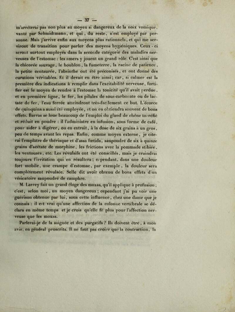 m’arrêterai pas non plus au moyen si dangereux de la noix vomique, vanté par Schmidtmann, et qui , du reste, n’est employé par per* sonne. Mais j’arrive enfin aux moyens plus rationnels, et qui me ser- viront de transition pour parler des moyens hygiéniques. Ceux - ci seront surtout employés dans la seconde catégorie des maladies ner- veuses de l’estomac : les amers y jouent un grand rôle. C’est ainsi que la chicorée sauvage, le houblon , la fumeterre, la racine de patience, la petite centaurée, l’absinthe ont été préconisés, et ont donné des curations véritables. Kt il devait en être ainsi; car, si calmer est la première des indications à remplir dans l’excitabilité nerveuse, forti- fier est le moyen de rendre à l’estomac la tonicité qu’il avait perdue, et en première ligne, le fer, les pilules de sous-carbonate ou de lac- tate de fer, l’eau ferrée atteindront Irès-fac'ilemenl ce but. I/écorce de quinquina a aussi été employée, et on en obtiendra souvent de bons effets. Barras se loue beaucoup de l’emploi du gland de chêne torréfié et réduit en poudre : il l’administre en infusion, sous forme de café, pour aider à digérer, ou en extrait, à la dose de six grains à un gros, peu de temps avant les repas. Enfin, comme moyen externe, je cite- rai l’emplâtre de thériaque et d’assa fœtida, saupoudré de six à quinze grains d’acétate de morphine, les frictions avec la pommade stibiée, les ventouses, etc. Les révulsifs ont été conseillés, mais je craindrai toujours l’irritation qui en résultera; cependant, dans une douleur fort mobile, une crampe d’estomac, par exemple, la douleur sera complètement révulsée. Selle dit avoir obtenu de bons effets d’un vésicatoire saupoudré de camphre. M. Larrey fait un grand éloge des moxas, qu’il applique à profusion ; c’est, selon moi, un moyen dangereux; cependant j’ai pu voir une guérison obtenue par lui, sous cette influence, chez une dame que je connais : il est vrai qu’une affection de la colonne vertébrale se dé- clara en même temps et je crois qu’elle fit plus pour l’affection ner- veuse que les moxas. Parlerai-je de la saignée et des purgatifs ? Ils doivent être, h mon avis, en général proscrits. Il ne faut pas croire que la contraction, la