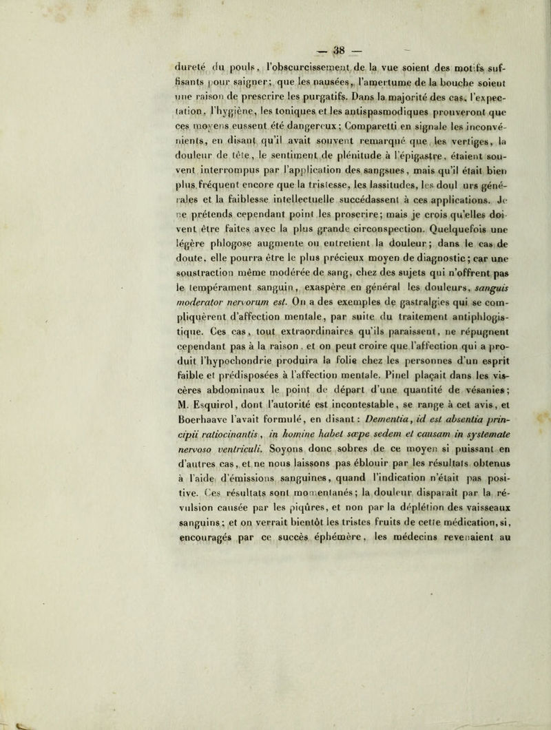 dureté du pouls, l’obscurcissetïieut de la vue soient des n30tifs suf- fisants pour saigner; que les nausées,, l’anaertume de la bouche soient une raison de prescrire les purgatifs. Dans la majorité des cas, l’expec- tation, l’hygiène, les toniques et les antispasmodiques prouveront que ces moyens eussent été dangereux; Comparetti en signale les inconvé- nients, en disant qu’il avait souvent remarqué que les vertiges, la douleur de tête, le sentiment de plénitude à l’épigastre, étaient sou- vent interrompus par l’application des sangsues, mais qu’il était bien plus,fréquent encore que la tristesse, les lassitudes, les doul urs géné- rales et la faiblesse intellectuelle succédassent à ces applications. Je ne prétends cependant point les proscrire; mais je crois qu’elles doi vent être faites avec la plus grande circonspection. Quelquefois une légère phlogose augmente ou entretient la douleur; dans le cas de doute, elle pourra être le plus précieux moyen de diagnostic; car une soustraction même modérée de sang, chez des sujets qui n’offrent pas le tempérament sanguin, exaspère en général les douleurs, sanguis moderator nervorum est. On a des exemples de gastralgies qui se com- pliquèrent d’affection mentale, par suite du traitement antiphlogis- tique. Ces cas, tout extraordinaires qu’ils paraissent, ne répugnent cependant pas à la raison . et on peut croire que l’affection qui a pro- duit l’hypochondrie produira la folie chez les personnes d’un esprit faible et prédisposées à l’affection mentale. Pinel plaçait dans les vis- cères abdominaux le point de départ d’une quantité de vésanies; M. Esquirol, dont l’autorité est incontestable, se range à cet avis, et Boerhaave l’avait formulé, en disant: Dementia, id est ahsentia prin- cipii ratiocinantis, in hornine hahet sœpe sedem et causant in syslemate nervoso venlriculi. Soyons donc sobres de ce moyen si puissant en d’autres cas, et ne nous laissons pas éblouir par les résultats obtenus à l’aideï d’émissions sanguines, quand l’indication n’était pas posi- tive. ('es résultats sont momentanés; la douleur disparaît par la ré- vulsion causée par les piqûres, et non par la déplétion des vaisseaux sanguins; et on verrait bientôt les tristes fruits de cette médication,si, encouragés par ce succès éphémère, les médecins revenaient au