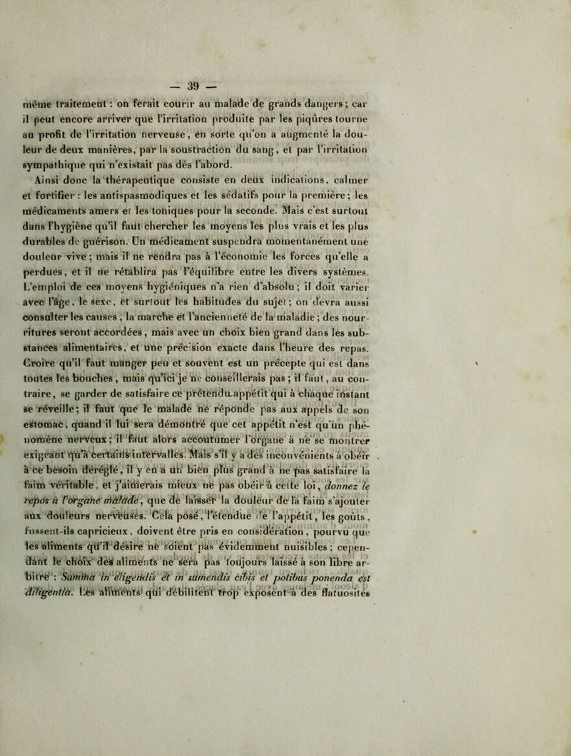même traitement : on ferait courir au mala'de de grands dangers; car il peut encore arriver que l’irritation prodiiite par les piqûres tourne au profit de l’irritation nerveuse, en sorte qu’on a augmenté la dou- leur de deux manières, par la soustraction du sang, et par l’irritation sympathique qui n’existait pas dès l’abord. Ainsi donc la‘thérapeutique consiste en deux inclicaiions, calmer et fortifier : les antispasmodiques et les sédatifs pour la première; les médicaments amers et les toUiques pour la seconde. Mais c’est surtout dans l’hygiène quMl faut chercher les moyéns les plus vrais et les plus durables de guérison, ün médicament suspendra momentanément une douleur vive; mais il ne rendra pas à l’économie les forces qu’elle a perdues, et il ne rétablira pas l’équilibre entre les divers systèmes. L’emploi de ces moyens hygiéniques n’a rien d’absolu; il doit varier avec l’âge, le sexe, et surtout les habitudes du sujet; on devra aussi consulter les causes, la marche et l’ancienneté de'la maladie; des nour- ritures seront accordées, mais avec'un choix bien grand dans les sub- stances alimentaires, et une précision exacte dans l’heure des repas. Croire qu’il faut manger peu et souvent est un précepte qui est dans toutes les bouehes , mais qu’ici je ne conseillerais pas ; il faut, au con- traire, se garder de satisfaire ce‘préténdu.appetit'qui à ch’âqUe instant se réveille; il faut que le'malade hé répOnde pas aux appels de son estomac, quand ll lui sera démeintré que cet appétit n’est qu’ün plié- nomène nerveux; il'faüt alcrs acCoütumër l’organe à nWe motitrer exigeant'qn’à'Certaitlâ’intCrvallésî Mais s’il y a dès inconvénients a ob^ir à ce besoin déréglé, îl y‘en a ub' bièn^ plus grand à hé'pas satisfaire la faim véritable, et j’ailberais mifeux ne pas obéira eèlte loi, donnez te repos à V^rgahe rr\àfàtde\' dè laisséfla douleur de l’a ÎFaim s’ajouter aux douleurs nervbbè’és.’Céla posé,'‘l’étendue d'él’appétît, les goûts, fussent-ils capricieux, doivent être pris en considération ,'pourvu que les aliments qtî’iî désire hë Soient pas' évidemment nuisibles; cepen- dant fe chèî'x' déa aliments ne s'èra pas ‘toujours laissé à son libre ar- bitré'*: Satnifia îri dHgeiidis' et*in süméndis éit>is*èt pdtibus ponenda est diU'gentiù. Lès aHViïé'nïs ' qti i ^débi 1 î t éW ’ 'trop ' 'ex pose n t *àd es * fia til os U e*