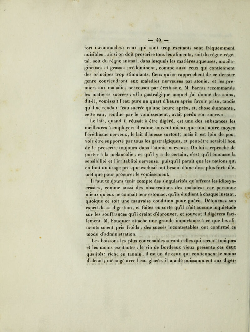 fort iliCOinmodes ; ceux qui sont trop excitants sont fréquemment nuisibles : ainsi on doit proscrire tous les aliments, soit du règne végé- tal, soit du règne animal, dans lesquels les matières aqueuses, mucila- gineuses et grasses prédominent, comme aussi ceux qui contiennent des principes trop stimulants. Ceux qui se rapprochent de ce dernier genre conviendront aux maladies nerveuses paratonie, et les pre- miers aux maladies nerveuses par éréthisme. M. Barras recommande les matières sucrées: « Ün gastralgique auquel j’ai donné des soins, dit-il, vomissait l’eau pure un quart d’heure après l’avoir prise, tandis qu’il ne rendait l’eau sucrée qu’une heure après, et, chose étonnante, cette eau, rendue par le vomissement, avait perdu son sucre.» Le lait, quand il réussit à être digéré, est une des substances les meilleures à employer: il calme souvent mieux que tout autre moyei> l’éréthisme nerveux, le lait d’ânesse surtout; mais il est loin de pou- voir être supporté par tous les gastralgiques, et peut-être serait-il bon de le proscrire toujours dans l’atonie nerveuse. On lui a reproché de porter à la mélancolie : ce qu’il y a de certain, c’est qu’il émousse la sensibilité et l’irritablité nerveuse, puisqu’il parait que les nations qui en font un usage presque exclusif ont besoin d’une dose plus forte d’é- métique pour procurer le vomissement. Il faut toujours tenir compte des singularités qu’offrent les idiosyn- crasies, comme aussi des observations des malades; car personne mieux qu’eux ne connaît leur estomac, qu’ils étudient à chaque instant, quoique ce soit une mauvaise condition pour guérir. Détournez son esprit de sa digestion, et faites en sorte qu’il n’ait aucune inquiétude sur les souffrances qu’il craint d’éprouver, et souvent il digérera faci- lement. M. Fouquier attache une grande importance à ce que les ali- ments soient pris froids : des succès incontestables ont confirmé ce mode d’administration. Les boissons les plus convenables seront celles qui seront toniques et les moins excitantes : le vin de Bordeaux vieux présente ces deux qualités; riche en tannin , il est un de ceux qui contiennent le moins d’alcool ; mélangé avec l’eau glacée, il a aidé puissamment aux diges^