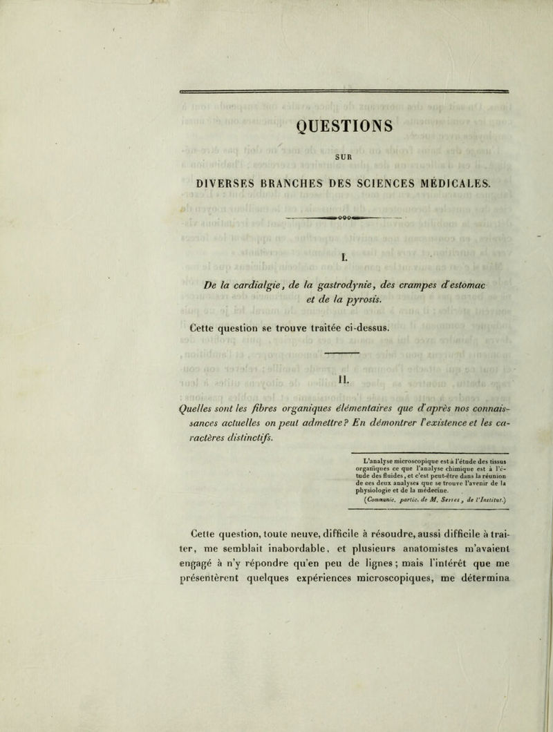 QUESTIONS SUR DIVERSES BRANCHES DES SCIENCES MÉDICALES. I. De la cardialgie, de la gastrodynie, des crampes d'estomac et de la pyrosis. Cette question se trouve traitée ci-dessus. 11. Quelles sont les fibres organiques élémentaires que d’après nos connais- sances actuelles on peut admettre P En démontrer l'existence et les ca- ractères distinctifs. L’analyse microscopique est à l’étude des tissus organiques ce que l’analyse chimique est à l’é- tude des fluides, et c’est peut-être dans la réunion de ces deux analyses que se trouve l’avenir de la physiologie et de la médecine. {Communie, partie, de M. Sente , de Vlnetitut.') Cette question, toute neuve, difficile à résoudre, aussi difficile à trai- ter, me semblait inabordable, et plusieurs anatomistes m’avaient engagé à n’y répondre qu’en peu de lignes ; mais l’inlérêt que me présentèrent quelques expériences microscopiques, me détermina