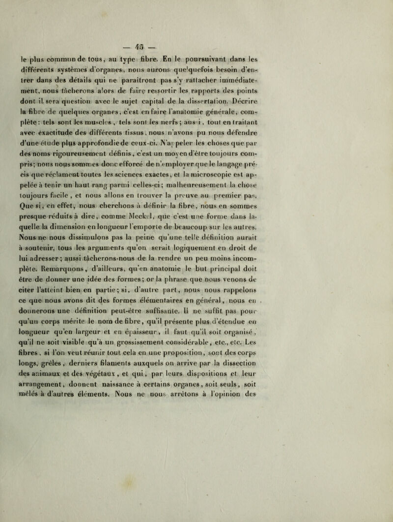 — 43 le plus commun de tous, au type fibre. En le poursuivant dans les différents systèmes d’organes, nous aurons que'quefois besoin d’en-: Irer dans des détails qui ne paraîtront pas s’y rattacher immédiate- ment, nous tâcherons alors de faire ressortir les rapjtorts des points dont il sera question avec le sujet capital de la dissertation. Décrire la fibre de quelques organes, c’est en faire l’anatomie générale, com- plète: tels sont les muscles , tels sont les nerfs ; aussi, tout en traitant avec exactitude des différents tissus, nous n’avons pu nous défendre d’une étude plus approfondiede ceux-ci. N’appeler les choses que par des noms rigoureusement définis, c’est un moyen d’être toujours com- pris; nous nous sommes donc efforcé de n’.employer que le langage pré- cis que réclament toutes les sciences exactes, et la microscopie est ap- pelée à tenir un haut rang parmi celles-ci; malheureusement la chose toujours facile , et nous allons en trouver la preuve au premier paSi Que si, en effet, nous cherchons à définir la fibre, nous en sommes presque réduits à dire, comme Mcckel, que c’est une forme dans la- quelle la dimension en longueur l’emporte de beaucoup sur les autres. Nous ne nous dissimulons pas la peine qu’une telle définition aurait à soutenir, tous les arguments qu’on serait logiquement en droit de lui adresser; aussi tâcherons-nous de la rendre un peu moins incom- plète. Remarquons, d’ailleurs, qu’en anatomie le but principal doit être de donner une idée des formes; or la phrase que nous venons de citer l’atteint bien en partie; si, d’autre part, nous nous rappelons ce que nous avons dit des formes élémentaires en général, nous en . donnerons une définition peut-être suffisante. Il ne suffit pas poui qu’un corps mérite le nom de fibre, qu’il présente plus,d’étendue en longueur qu’en largeur et en épaisseur, il faut qu’il soit organisé, qu’il ne soit visible.qu’à un grossissement considérable, etc., etc. Les fibres , si l’on veut réunir tout cela en une proposition, sont des corps longs, grêles, derniers filaments auxquels on arrive par la dissection des animaux et des végétaux , et qui, par leurs dispositions et leur arrangement, donnent naissance à certains organes, soit seuls, soit mêlés à d’autres éléments. Nous ne nous arrêtons à l’opinion des