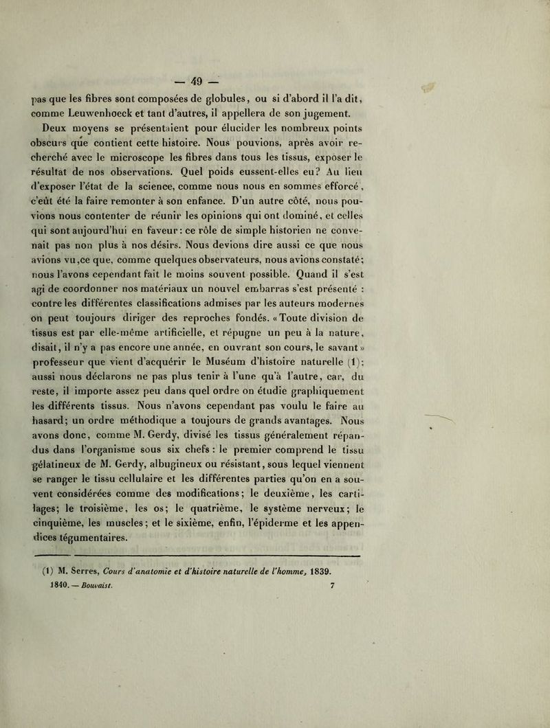 pas que les fibres sont composées de globules, ou si d’abord il l’a dit, comme Leuwenhoeck et tant d’autres, il appellera de son jugement. Deux moyens se présentaient pour élucider les nombreux points obscurs que contient cette histoire. Nous pouvions, après avoir re- cherché avec le microscope les fibres dans tous les tissus, exposer le résultat de nos observations. Quel poids eussent-elles eu? Au lieu d’exposer l’état de la science, comme nous nous en sommes efforcé, c’eût été la faire remonter à son enfance. D’un autre côté, nous pou- vions nous contenter de réunir les opinions qui ont dominé, et celles qui sont aujourd’hui en faveur: ce rôle de simple historien ne conve- nait pas non plus à nos désirs. Nous devions dire aussi ce que nous avions vu,ce que, comme quelques observateurs, nous avions constaté; nous l’avons cependant fait le moins souvent possible. Quand il s’est agi de coordonner nos matériaux un nouvel embarras s’est présenté : contre les différentes classifications admises par les auteurs modernes on peut toujours diriger des reproches fondés. « Toute division de tissus est par elle-même artificielle, et répugne un peu à la nature, disait, il n’y a pas encore une année, en ouvrant son cours, le savant» professeur que vient d’acquérir le Muséum d’histoire naturelle (1); aussi nous déclarons ne pas plus tenir à l’une qu’à l’autre, car, du reste, il importe assez peu dans quel ordre on étudie graphiquement les différents tissus. Nous n’avons cependant pas voulu le faire au hasard; un ordre méthodique a toujours de grands avantages. Nous avons donc, comme M. Gerdy, divisé les tissus généralement répan- dus dans l’organisme sous six chefs : le premier comprend le tissu gélatineux de M. Gerdy, albugineux ou résistant, sous lequel viennent se ranger le tls-su cellulaire et les différentes parties qu’on en a sou- vent considérées comme des modifications; le deuxième, les carti- lages; le troisième, les os; le quatrième, le système nerveux; le cinquième, les muscles; et le sixième, enfin, l’épiderme et les appen- dices tégumentaires. (1) M. Serres, Cours d’anatomie et d’histoire naturelle de l'homme^ 1839. 1840. — Bouvaist. 7