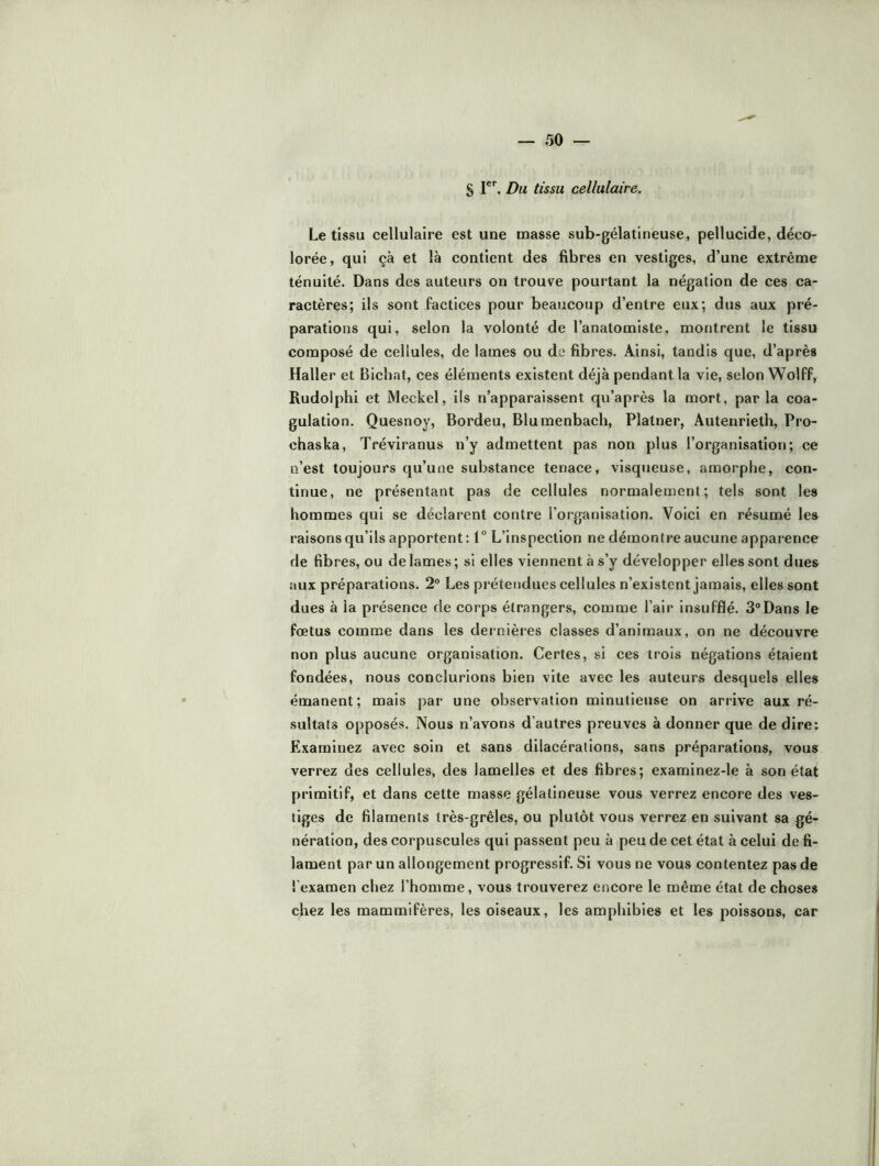 S Du tissu cellulaire. Le tissu cellulaire est une masse sub-gélatineuse, pellucide, déco- lorée, qui çà et là contient des fibres en vestiges, d’une extrême ténuité. Dans des auteurs on trouve pourtant la négation de ces ca- ractères; ils sont factices pour beaucoup d’entre eux; dus aux pré- parations qui, selon la volonté de l’anatomiste, montrent le tissu composé de cellules, de lames ou de fibres. Ainsi, tandis que, d’après Haller et Biefiat, ces éléments existent déjà pendant la vie, selon Wolff, Rudolphi et Meckel, ils n’apparaissent qu’après la mort, parla coa- gulation. Quesnoy, Bordeu, Blumenbach, Platner, Autenrieth, Pro- chaska, Tréviranus n’y admettent pas non plus l’organisation; ce n’est toujours qu’une substance tenace, visqueuse, amorphe, con- tinue, ne présentant pas de cellules normalement; tels sont les hommes qui se déclarent contre l’organisation. Voici en résumé les raisons qu’ils apportent : 1° L’inspeetion ne démontre aueune apparence de fibres, ou de lames; si elles viennent à s’y développer elles sont dues aux préparations. 2° Les prétendues cellules n’existent jamais, elles sont dues à la présence de corps étrangers, comme l’air insufflé. 3®Dans le fœtus comme dans les dernières classes d’animaux, on ne découvre non plus aucune organisation. Certes, si ces trois négations étaient fondées, nous conclurions bien vite avec les auteurs desquels elles émanent; mais par une observation minutieuse on arrive aux ré- sultats opposés. Nous n’avons d’autres preuves à donner que de dire: Examinez avec soin et sans dilacérations, sans préparations, vous verrez des cellules, des lamelles et des fibres; examinez-le à son état primitif, et dans cette masse gélatineuse vous verrez encore des ves- tiges de filaments très-grêles, ou plutôt vous verrez en suivant sa gé- nération, des corpuscules qui passent peu à peu de cet état à celui de fi- lament par un allongement progressif. Si vous ne vous contentez pas de l’examen chez l’homme, vous trouverez encore le même état de choses chez les mammifères, les oiseaux, les amphibies et les poissons, car