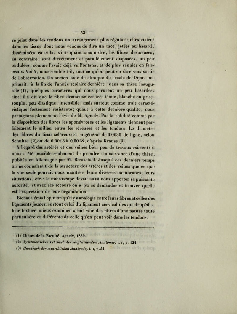 se joint dans les tendons un arrangenaent plus régulier; elles étaient dans les tissus dont nous venons de dire un mot, jetées au hasard, disséminées çà ^et là, s'intriquant sans ordre, les fibres desmeuses, au contraire, sont directement et parallèlement disposées, un peu ondulées, comme l’avait déjà vu Fontana, et de plus réunies en fais- ceaux. Voilà, nous semble-t-il, tout ce qu’on peut en dire sans sortir de l’observation. Un ancien aide de clinique de l’école de Dijon im- primait, à la fin de l’année scolaire dernière, dans sa thèse inaugu- rale (1), quelques caractères qui nous parurent un peu hasardés: ainsi il a dit que la fibre desmeuse est très-ténue, blanche ou grise, souple, peu élastique, insensible, mais surtout comme trait caracté- ristique fortement résistante; quant à cette dernière qualité, nous partageons pleinement l’avis de M. Agnely. Par la solidité comme par la disposition des fibres les aponévroses et les ligaments tiennent pai’- faitement le milieu entre les séreuses et les tendons. Le diamètre des fibres du tissu scléreux est en général de 0,0030 de ligne, selon Schultze (2),ou de 0,0015 à 0,0018, d’après Krause (3). A l’égard des artères et des veines bien peu de travaux existent ; il nous a été possible seulement de prendre connaissance d’une thèse, publiée en Allemagne par M. Rœuschell. Jusqu’à ces derniers temps on ne connaissait de la structure des artères et des veines que ce que la vue seule pouvait nous montrer, leurs diverses membranes, leurs situations, etc. ; le microscope devait aussi nous apporter sa puissante autorité, et avec ses secours on a pu se demander et trouver quelle est l’expression de leur organisation. Bichat a émis l’opinion qu’il y a analogie entre leurs fibres et celles des ligaments jaunes, surtout celui du ligament cervical des quadrupèdes, leur texture mieux examinée a fait voir des fibres d’une nature toute particulière et différente de celle qu’on peut voir dans les tendons. (t) Thèses de la Faculté; Agnely, 1839. (2) Sj stematisches Lehrbuch der vergleichenden Anatomiej t. i, p. 124. (3) Handbuch der menschlichen Anatomie, t. i, p.51.