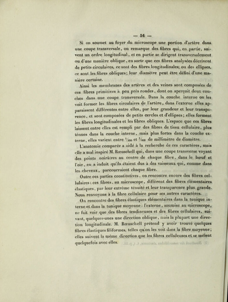 Si on soumet au foyer du microscope une portion d’artère dans une coupe transversale, on remarque des fibres qui, en partie, sui- vent un ordre longitudinal, et en partie se dirigent transversalement ou d’une manière oblique, en sorte que ces fibres analysées décrivent de petits circulaires, ce sont des fibres longitudinales; ou des ellipses, ce sont les fibres obliques; leur diamètre peut être défini d’une ma- nière certaine. Ainsi les membranes des artères et des veines sont composées de ces fibres primitives à peu près rondes, dont on aperçoit deux cou- ches dans une coupe transversale. Dans la couche interne on les voit former les fibres circulaires de l’artère, dans l’externe elles ap- paraissent différentes entre elles, par leur grandeur et leur transpa- rence, et sont composées de petits cercles et d’ellipses; elles forment les fibres longitudinales et les fibres obliques. L’espace que ces fibres laissent entre elles est rempli par des fibres de tissu cellulaire, plus ténues dans la couche interne, mais plus fortes dans la couche ex- terne, elles varient entre Vsoo et Vgoo de millimètre de diamètre. L’anatomie comparée a aidé à la reche.'’che de ces caractères, mais elle a mal inspiré M. Rœuschell qui, dans une coupe transverse voyant des points noirâtres au centre de chaque fibre, dans le bœuf et l’oie, en a induit qu’ils étaient dus à des vaisseaux qui, comme dans les cheveux , parcourraient chaque fibre. Outre ces parties constitutives, on rencontre encore des fibres cel- lulaires: ces fibres, au microscope, diffèrent des fibres élémentaires élastiques, par leur extrême ténuité et leur transparence plus grande. Nous renvoyons à la fibre cellulaire pour ses autres caractères. On rencontre des fibres élastiques élémentaires dans la tunique in- terne et dans la tunique moyenne : l externe, soumise au microscope, ne fait voir que des fibres tendineuses et des fibres cellulaires, sui- vant, quelques-unes une direction oblique, mais la plupart une direc- tion longitudinale. M. Rœuschell prétend y avoir trouvé quelques fibres élastiques filiformes, telles qu’on les voit dans la fibre moyenne; elles suivent la même direction que les fibres celluleuses et se mêlent quelquefois avec elles.