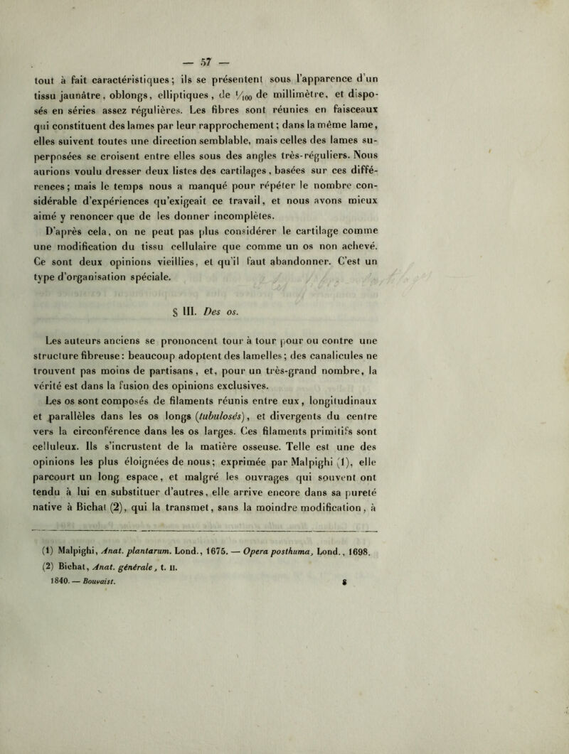 tout à fait caractéristiques; ils se présentenl sous l’apparence d’un tissu jaunâtre, oblongs, elliptiques, de ‘/joo de millimètre, et dispo- sés en séries assez régulières. Les fibres sont réunies en faisceaux qui constituent des lames par leur rapprochement ; dans la même lame, elles suivent toutes une direction semblable, mais celles des lames su- perposées se croisent entre elles sous des angles très-réguliers. Nous aurions voulu dresser deux listes des cartilages, basées sur ces diffé- rences ; mais le temps nous a manqué pour répéter le nombre con- sidérable d’expériences qu’exigeait ce travail, et nous avons mieux aimé y renoncer que de les donner incomplètes. D’a|)rès cela, on ne peut pas plus con.«idérer le cartilage comme une modification du tissu cellulaire que comme un os non achevé. Ce sont deux opinions vieillies, et qu’il faut abandonner. C’est un type d’organisation spéciale. S III. Des os. Les auteurs anciens se prononcent tour à tour pour ou contre une structure fibreuse: beaucoup adoptent des lamelles; des canalicules ne trouvent pas moins de partisans, et, pour un très-grand nombre, la vérité est dans la fusion des opinions exclusives. Les os sont composés de filaments réunis entre eux, longitudinaux et parallèles dans les os longs (tubulosés), et divergents du centre vers la circonférence dans les os larges. Ces filaments primitifs sont celluleux. Ils s’incrustent de la matière osseuse. Telle est une des opinions les plus éloignées de nous ; exprimée par Malpighi (1), elle parcourt un long espace, et malgré les ouvrages qui souvent ont tendu à lui en substituer d’autres, elle arrive encore dans sa pureté native à Bichat (2), qui la transmet, sans la moindre modification, à (1) Malpighi, Anat. plantarum. Lond., t675. — Opéra posthuma^ Lond., 1698. (2) Bichat, Anat. générale, t. II. 1840. — Bouvaist.