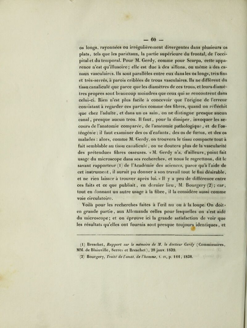 os longs, rayonnées ou irrégulièreinent divergentes dans plusieurs os plats, tels que les pariétaux, la partie supérieure du frontal, de l’occi* pital et du temporal. Pour M. Gerdy, comme pour Scarpa, cette appa- rence n’est qu’illusoire ; elle est due à des sillons, ou même à des ca- naux vasculaires. Ils sont parallèles entre eux dans les os longs, très fins et très-serrés, à parois criblées de trous vasculaires. Ils ne diffèrent du tissu canaliculé que parce que les diamètres de ces trous, et leurs diamè- tres propres sont beaucoup moindres que ceux qui se rencontrent dans celui-ci. Rien n’est plus facile à concevoir que l’origine de l’erreur consistant à regarder ces parties comme des fibres, quand on réfléchit que chez l’adulte, et dans un os sain, on ne distingue presque aucun canal, presque aucun trou. H faut, pour la dissiper, invoquer les se- cours de l’anatomie comparée, de l’anatomie pathologique, et de l’os- téogénie ; il faut examiner des os d’enfants, des os de fœtus, et des os malades : alors, comme M. Gerdy, on trouvera le tissu compacte tout à fait semblable au tissu canaliculé , on ne doutera plus de la vascularité des prétendues fibres osseuses. «M. Gerdy n’a, d’ailleurs, point fait usage du microscope dans ses recherches, et nous le regrettons, dit le savant rapporteur (1) de l’Académie des sciences, parce qu’à l’aide de cet instrument, il aurait pu donner à son travail tout le fini désirable, et ne rien laisser à trouver après lui. » Il y a peu de différence entre ces faits et ce que publiait, en dernier lieu, M. Bourgery (2) ; car, tout en donnant un autre usage à la fibre, il la considère aussi comme voie circulatoire. Voilà pour les recherches faites à l’œil nu ou à la loupe. On doit> en grande partie, aux Allemands celles pour lesquelles on s’est aidé du microscope; et on éprouve ici la grande satisfaction de voir que les résultats qu’elles ont fournis sont presque toujours^ identiques, et (1) Breschet, Rapport sur le mémoire de M. le docteur Gerdy (Commissaires, MM. de Blaiiiville, Serres et Breschet), 28janv. 1839. (2) Bourgery, Traite de Tanat. de Thomme, t. iv, p. 144 , 1838.