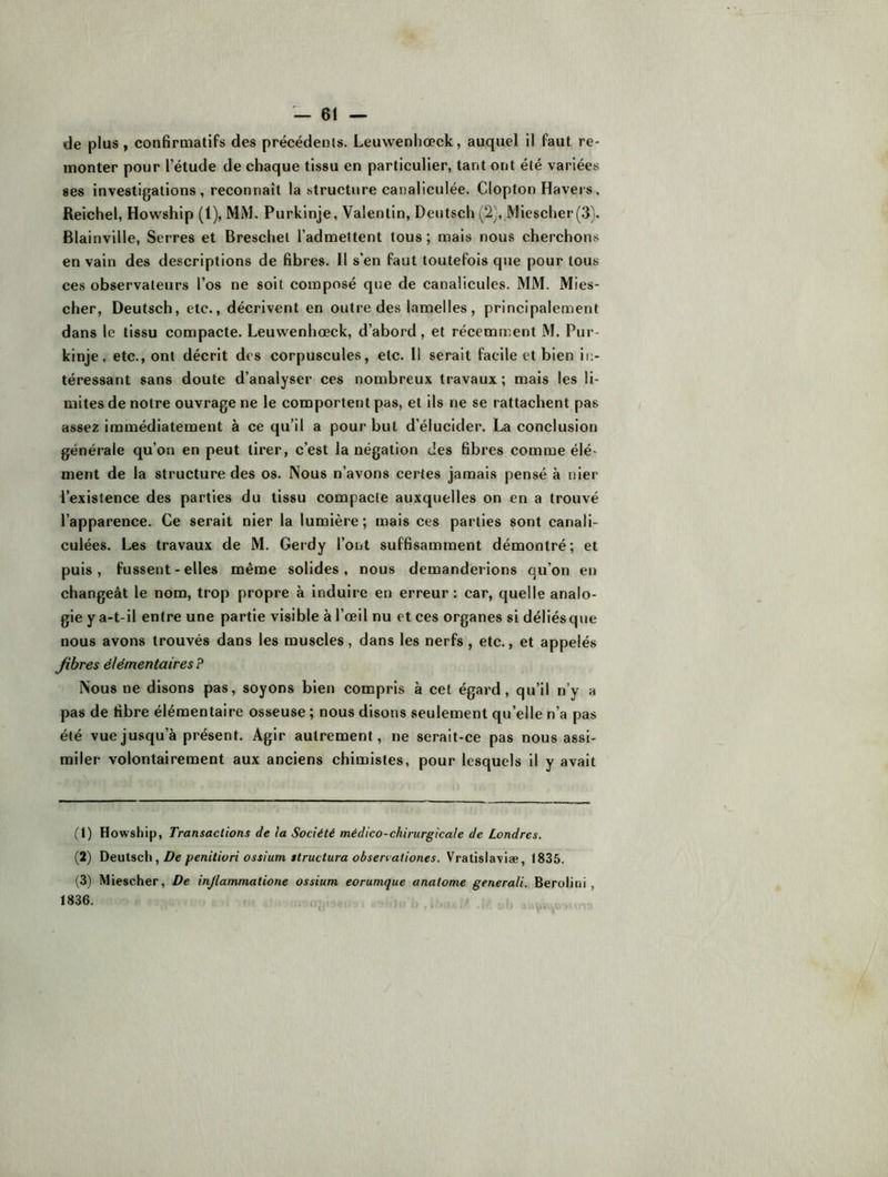 de plus, confirmatifs des précédents. Leuwenhœck, auquel il faut re- monter pour l’étude de chaque tissu en particulier, tant ont été variées ses investigations, reconnaît la structure canaliculée. Clopton Havers, Reichel, Howship (1), MM. Purkinje, Valentin, Deutsch (2), Miescher(.3}. Blainvllle, Serres et Breschet l’admettent tous ; mais nous cherchons en vain des descriptions de fibres. Il s’en faut toutefois que pour tous ces observateurs l’os ne soit composé que de canalicules. MM. Mies- cher, Deutsch, etc., décrivent en outre des lamelles, principalement dans le tissu compacte. Leuwenhœck, d’abord, et récemment M. Pur- kinje, etc., ont décrit des corpuscules, etc. Il serait facile et bien in- téressant sans doute d’analyser ces nombreux travaux; mais les li- mites de notre ouvrage ne le comportent pas, et ils ne se rattachent pas assez immédiatement à ce qu’il a pour but d’élucider. La conclusion générale qu’on en peut tirer, c’est la négation des fibres comme élé- ment de la structure des os. Nous n’avons certes jamais pensé à nier l’existence des parties du tissu compacte auxquelles on en a trouvé l’apparence. Ce serait nier la lumière; mais ces parties sont canali- culées. Les travaux de M. Geidy Tout suffisamment démontré; et puis, fussent - elles même solides, nous demanderions qu’on en changeât le nom, trop propre à induire en erreur : car, quelle analo- gie y a-t-il entre une partie visible à l’œil nu et ces organes si déliés que nous avons trouvés dans les muscles, dans les nerfs, etc., et appelés Jibres élémentaires P Nous ne disons pas, soyons bien compris à cet égard, qu’il n’y a pas de fibre élémentaire osseuse ; nous disons seulement qu’elle n’a pas été vueju.squ’à présent. Agir autrement, ne serait-ce pas nous assi- miler volontairement aux anciens chimistes, pour lesquels il y avait (1) Howship, Transactions de la Société médico-chirurgicale de Londres. (2) , De penitiori ossium structura obserrationes. Vratislaviæ, 1835. (3) Miescher, De injlammatione ossium eorumque analome generali. Berolitii , 1836. ,