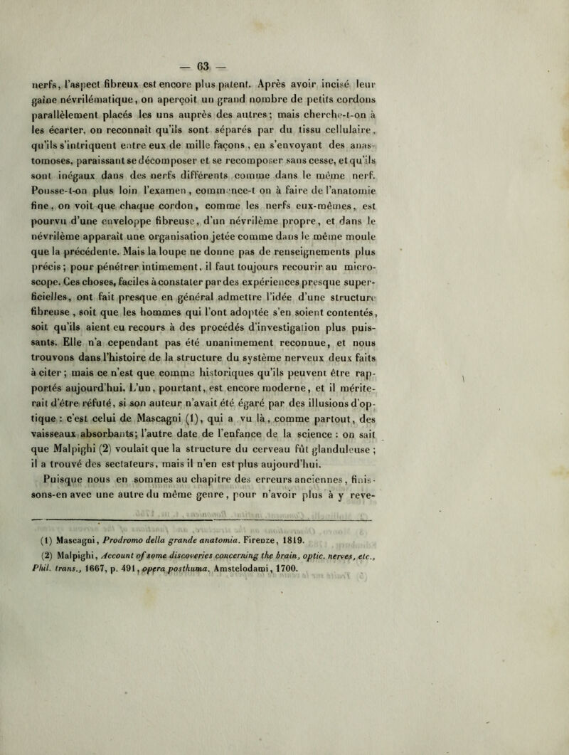 nerfs, l’aspect fibreux est encore plus patent. Après avoir incisé leur gaine névrilématique, on aperçoit un grand nombre de petits cordons parallèlement placés les uns auprès des autres; mais cherche-t-on à les écarter, on reconnaît qu’ils sont séparés par du tissu cellulaire, qu’ils s’intriquent entre eux de mille façons , en s’envoyant des anas- tomoses, paraissant se décomposer et se recomposer sans cesse, et qu’ils sont inégaux dans des nerfs différents comme dans le même nerf. Pousse-t-on plus loin l’examen, comm-nce-t on à faire de l’anatomie fine, on voit que chaque cordon, comme les nerfs eux-mêmes, est pourvu d’une enveloppe fibreuse, d’un névrilème propre, et dans le névrilème apparaît une organisation jetée comme dans le même moule que la précédente. Mais la loupe ne donne pas de renseignements plus précis; pour pénétrer intimement, il faut toujours recourir au micro- scope. Ces choses, faciles à constater par des expériences presque super- ficielles, ont fait presque en général admettre l’idée d’une structure fibreuse , soit que les hommes qui l’ont adoptée s’en soient contentés, soit qu’ils aient eu recours à des procédés d’investigation plus puis- sants. Elle n’a cependant pas été unanimement reconnue, et nous trouvons dans l’histoire de la structure du système nerveux deux faits à citer; mais ce n’est que comme historiques qu’ils peuvent être rap- portés aujourd’hui. L’un, pourtant, est encore moderne, et il mérite- rait d’être réfuté, si son auteur n’avait été égaré par des illusions d’op- tique : c’est celui de Mascagni (1), qui a vu là, comme partout, des vaisseauxIabsorbants; l’autre date de l’enfance de la science : on sait que Malpighi (2) voulait que la structure du cerveau fût glanduleuse ; il a trouvé des sectateurs, mais il n’en est plus aujourd’hui. Puisque nous en sommes au chapitre des erreurs anciennes, finis- sons-en avec une autre du même genre, pour n’avoir plus à y reve- (1) MascagDÎ, Prodromo délia grande anatomia. Fireoze, 1819. (2) Malpighi, Account of some discoveries concerning the brain, optic. nerves^ etc., Phil. trans., 1667, p. ^ opéra posthuma. Amslelodami, 1700.