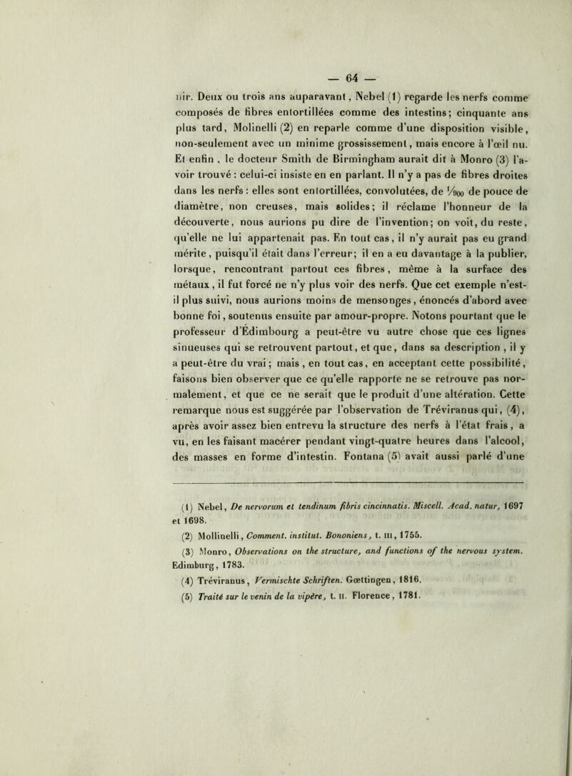 uir. Deux ou trois ans auparavant, Nebel (1) regarde les nerfs comme composés de fibres entortillées comme des intestins; cinquante ans plus tard, Molinelli (2) en reparle comme d’une disposition visible, non-seulement avec un minime grossissement, mais encore à l’œil nu. Et enfin , le docteur Smith de Birmingham aurait dit à Monro (3) l’a- voir trouvé : celui-ci insiste en en parlant. Il n’y a pas de fibres droites dans les nerfs : elles sont entortillées, convolutées, de V%o de pouce de diamètre, non creuses, mais solides; il réclame l’honneur de la découverte, nous aurions pu dire de l’invention; on voit, du reste, qu’elle ne lui appartenait pas. En tout cas, il n’y aurait pas eu grand mérite, puisqu’il était dans l’erreur; il en a eu davantage à la publier, lorsque, rencontrant partout ces fibres, même à la surface des métaux, il fut forcé ne n’y plus voir des nerfs. Que cet exemple n’est- il plus suivi, nous aurions moins de mensonges, énoncés d’abord avec bonne foi, soutenus ensuite par amour-propre. Notons pourtant que le professeur d’Edimbourg a peut-être vu autre chose que ces lignes sinueuses qui se retrouvent partout, et que, dans sa description , il y a peut-être du vrai; mais , en tout cas, en acceptant cette possibilité, faisons bien observer que ce qu’elle rapporte ne se retrouve pas nor- malement, et que ce ne serait que le produit d’une altération. Cette remarque nous est suggérée par l’observation de Tréviranus qui, (4), après avoir assez bien entrevu la structure des nerfs à l’état frais, a vu, en les faisant macérer pendant vingt-quatre heures dans l’alcool, des masses en forme d’intestin. Fontana (5) avait aussi parlé d’une (t) Nebel, De nervorum et tendinum fibris cincinnatis. Miscell. Acad, natur, 1697 et 1698. (2) Molliaelli, Comment, institut. Bononiens, t. iii, 1755. (3) Monro, Observations on the structure, and functions of the nervous System. Edimburg, 1783. (4) Tréviranus, f^ermischte Schriften. Gœttingen, 1816. (5) Traité sur le venin de la vipère, t. il. Florence, 1781.