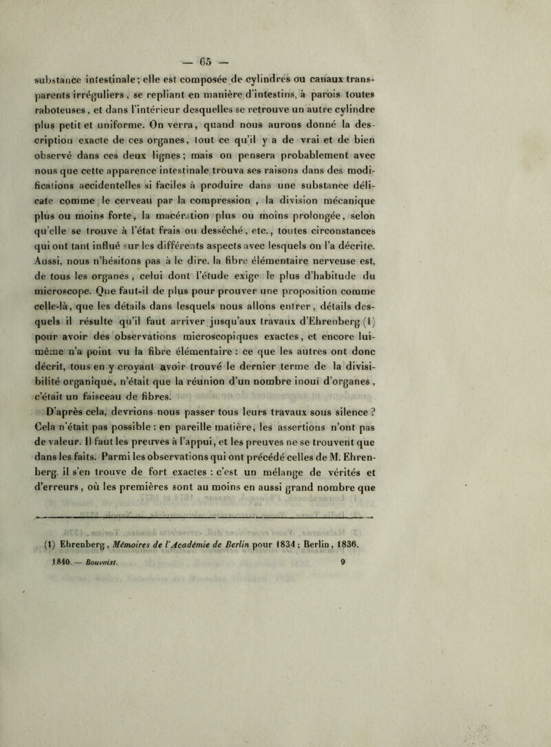 substance intestinale; elle est conaposée de cylindres ou canaux trans- ])arents irréguliers, se repliant en manière d’intestins, à parois toutes raboteuses, et dans l’intérieur desquelles se retrouve un autre cylindre plus petit et uniforme. On verra, quand nous aurons donné la des- cription exacte de ces organes, tout ce qu’il y a de vrai et de bien observé dans ces deux lignes; mais on pensera probablement avec nous que cette apparence intestinale trouva ses raisons dans des modi- fications accidentelles si faciles à produire dans une substance déli- cate comme le cerveau par la compression , la division mécanique plus ou moins forte, la macération plus ou moins prolongée, selon qu’elle se trouve à l’état frais ou desséché, etc,, toutes circonstances qui ont tant influé sur les différents aspects avec lesquels on l’a décrite. Aussi, nous n’hésitons pas à le dire, la fibre élémentaire nerveuse est, de tous les organes , celui dont l’étude exige le plus d’habitude du microscope. Que faut-il de plus pour prouver une proposition comme celle-là, que les détails dans lesquels nous allons entrer, détails des- « quels il résulte qu’il faut arriver jusqu’aux travaux d’Ehrenberg (1 ) pour avoir des observations microscopiques exactes, et encore lui- même n’a point vu la fibre élémentaire : ce que les autres ont donc décrit, tous en y croyant avoir trouvé le dernier terme de la divisi- bilité organique, n’était que la réunion d’un nombre inouï d’organes , c’était un faisceau de fibres. D’après cela, devrions-nous passer tous leurs travaux sous silence ? Cela n'était pas possible: en pareille matière, les assertions n’ont pas de valeur. Il faut les preuves à l’appui, et les preuves ne se trouvent que dans les faits. Parmi les observations qui ont précédé celles de M. Ehren- berg, il s’en trouve de fort exactes : c’est un mélange de vérités et d’erreurs, où les premières sont au moins en aussi grand nombre que (1) Ehrenberg, Mémoires de VAcadémie de Berlin pour 1834 ; Berlin, 1836.