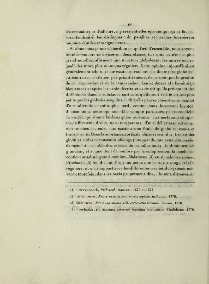 — 60 los secondes; et d’ailleurs, n’y seraient-elles éparses que çâ et là, en- core faudrait-il les distinguer : dci pareilles recherches fournissent toujours d’utiles renseignements. ;‘Si donc nous jetons d’abord un coup d’œil d’ensemble, nous voyons les observateurs se diviser en deux classes; Les uns, et c’est le plus grand nombre, affirment une structure globuleuse; les autres ont si- gnalé des tubes plus ou moins réguliers. Cette opinion aujourd’hui est généralement admise; leur existence est hors ide doute; les globules , au contraire, n’existent pas primitivement; ils ne sont que le produit de la macération et de la compression. Leuwetdioeck (1) l’avait déjà bien entrevu : après les avoir décrits et avoir dit qu’ils présentent des différences dans la substance corticale, qu’ils sont trente six fois plus oetils que les globules sanguins, il dit qu’ils peuvent bien être le résultat d’une altération: enfin plus tard, comme nous le verrons bientôt, il-abandonne cette opinion. Elle compte parmi ses partirans Délia Torre (2), qui donne la description suivante : Les nerfs sont compo- sés de filaments droits, non transparents, d’une délicatesse extrême, non caiialiculés; entre eux existent une foule de globules ronds et transparents. Dans la 8ubstance..corticale duncerveaii jil, a trouvé des globules et des corpuscules oblongs plus grands que ceux des nerfs: ils forment ensemble'des espèces de ramifications ; ils diminuent de grandeur, et augmentent de nombre par la compression; la moelle en contient aussi un grand nombre, Malacarne (3) en signale l’existence ; Prochaska i(4) les dit huit fois plus petits que ceux dui sang, très-ir- •régulieps non en rapport avec les différentes; parties du système ner- veux ; toutefois, dans les nerfs proprement dits, ils sont disposés en (1) Leuwenhoeck, Philosoph. transac., 1G74 et t677. (2) Délia Torre, Nuove osservazioni microxcopiche^ in Napoli, 1776. (3) Malacarne, Nuovi espositione dell. cereveletlo humano. Torino, 1776,