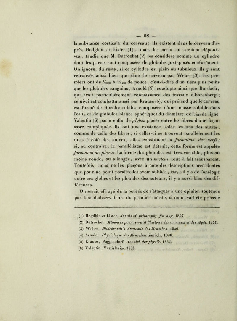 la substance corlicale du cerveau ; ils existent dans le cerveau d’a- près Hodgkin et Lister (t) , naais les nerfs en seraient dépour- vus, tandis que M. Dutrocliet (2) les considère conoreie un cylindre dont les parois sont composées de globules juxtaposés confusément. On ignore, du reste, si ce cylindre est plein ou tubuleux. Ils y sont retrouvés aussi bien que dans le cerveau par Weber (3) : les pre- miers ont de Veooo à V8400 de pouce, c’est-à-dire d’un tiers plus petits que les globules sanguins; Arnold (4) les adopte ainsi que Burdach, qui avait particulièrement connaissance des travaux d’Ehrenberg ; celui-ci est combattu aussi par Krause (5), qui prétend que le cerveau est formé de fibrilles solides composées d’une masse soluble dans l’eau, et de globules blancs sphériques du diamètre de Vsoo de ligne. Valentin (6) parle enfin de globes placés entre les fibres d’une façon assez compliquée. Us ont une existence isolée les uns des autres, comme de celle des fibres; si celles-ci se trouvent parallèlement les unes à côté des autres, elles constituent la formation des nerfs; si, au contraire, le parallélisme est détruit, cette forme est appelée formation de plexus. La forme des globules est très-variable, plus ou moins ronde, ou allongée, avec un nucléus tout à fait transparent. Toutefois, nous ne les plaçons à côté des descriptions précédentes que pour ne point paraître les avoir oubliés , car, s’il y a de l’analogie entre ces globes et les globules des auteurs , il y a aussi bien des dif- férences. On serait effrayé de la pensée de s’attaquera une opinion soutenue par tant d’observateurs du premier mérite, si on n’avait été précédé (1) Hogdkia et Lister, o/ philosophf for aug. 1827. (2) Diitrochet, Mémoires pour servir à l'histoire des animaux et des végét. 1837.., 3) Weber. Hildebrandt’s Anatomie des Mcnschen. 1830. (4) Arnold. Physiologie des Menschen. Zarieh, i836. (5) Krause, Poggendorf, Annaleh derphysik. 1834. (6) Valentin , Vratislaviæ, 1836.