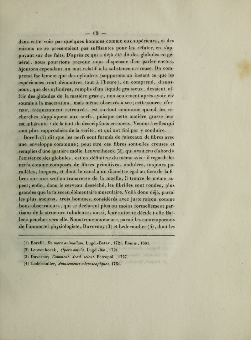 dans celle voie par quelques hommes comme eux supérieurs, si des raisons ne se présentaient pas suffisantes pour les réfuter, en s’ap- puyant sur des faits. D’après ce qui a déjà été dit des globules en gé- néral , nous pourrions presque nous dispenser d’en parler encore. Ajoutons cependant un mot relatif à la substance nsu-veuse. On com- prend facilement que des cylindres (supposons un instant ce que les expériences vont démontrer tout à l’heure), on comprend, disons- nous, que des cylindres, remplis d’un liquide graisseux, devaient of- frir des globules de la matière gras:e, non seulement après avoir été soumis à la macéiation , mais même observés à sec; cette source d’er- reur, fréquemment retrouvée, est surtout commune quand les re- cherches s’appliquent aux nerfs, puisque cette matière grasse leur est inhérente : de là tant de descri|)tions erronées. Venons à celles qui sont plus rapprochées de la vérité, et qui ont fini par y conduire. Borelli (l) dit que les nerfs sont formés de faisceaux de fibres avec une enveloppe commune ; peut être ces fibres sont-elles creuses et remplies d’une matière molle. Leuwerihoeck (2), qui avait cru d’abord à l’existence des globules, est en définitive du même avis : il regarde les nerfs comme composés de fibres primitives, ondulées, toujours pa- rallèles, longues, et dont le canal a un diamètre égal au tiers de la fi- bre: sur une section transverse de la moelle, il trouve le même as- pect; enfin, dans le cerveau desséché, les fibrilles sont rondes, plus grandes que le faisceau élémentaire musculaire. Voilà donc déjà, parmi les plus anciens, trois hommes, considérés avec juste raison comme bons observateurs, qui se déclarent plus ou moins formellement par- tisans de la structure tubuleuse ; aussi, leur autorité décide t elle Hal- ler à pencher vers elle. Nous trouvons encore, parmi les contemporains de l’immortel physiologiste, Duvernoy (3) et Ledermuller (4), dont les (1) Borelli, De motu animalium. Lugd.-Balav, 1721, Romæ , 1681. (2) Leuvenhoeck, O^era om/i/a. Lugd.-Bat., 1721. (3) Duvernoy, Comment. Acad, scient. Petropol., 1727. (4) Ledermuller, Amusements microscopiques. 1761.