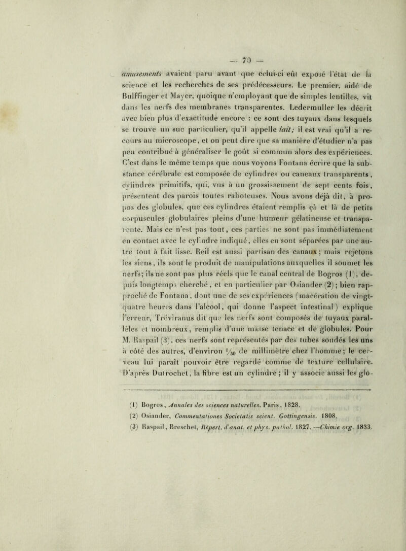 amusements avaient paru avant que celui-ci eût exposé l’état de la science et les recherches de ses prédécesseurs. Le pi-emier, aidé de Bulffinger et Mayer, quoique n’employant que de simples lentilles, vit dans les nerfs des membranes transparentes. Ledermuller les décrit avec bien plus d’exactitude encore : ce sont des tuyaux dans lesquels se trouve un suc particulier, qu’il appelle lait; il est vrai qu’il a re- cours au microscope, et on peut dire que sa manière d’étudier n’a pas peu contribué à jjénéraliscr le goût si commun alors des expériences. C’est dans le même temps que nous voyons Fontana écrire que la sub- stance cérébrale est composée de cylindres ou caneaux transparents, cylindres primitifs, qui, vus à un grossissement de sept cents fois, présentent des parois toutes raboteuses. IVous avons déjà dit, à pro- pos des globules, que ces cylindres étaient remplis çà et là de petits corpuscules globulaires pleins d’une humeur gélatineuse et transpa- jet)te. Mais ce n’est pas tout, ces parties ne sont pas immédiatement en contact avec le cylindre indiqué, elles en sont séparées par une au- tre tout à fait lisse. Reil est aussi partisan des canaux; mais rejetons les siens, ils sont le produit de manipulations auxquelles il soumet les nerfs; ils ne sont pas p>lus réels que le canal central de Bogros (I), de- puis longtemps cherché, et en particulier par Osiander (2); bien rap- proché de Fontana, dont une de ses expériences (macération de vingt- quatre lieuros dans l’alcool, qui donne l’aspect Intestinal) explique l’erreur, Tréviranus dit que les nei fs sont composés de tuyaux paral- lèles et nombreux, remplis d’une masse tenace et de globules. Pour M. Raspaii (3), ces nerfs sont l’eprésentés par des tubes soudés les uns à côté des autres, d’environ de millimètre chez l’homme; le cer- veau lui paraît pouvoir être regardé comme de texture cellulaire. D’après Duirochet, la fibre est un cylindr-e ; il y associe aussi les glo- (1) Bogvos, Annales lies sciences naturelles. Pans, 1828. (2) Osiander, Coinmentaliones Societalis scient. Gottingensis. 1808. (3) Raspail, Breschel, Répert. d'anat. etphys. patliol. 1827. —Chimie org. 1833.