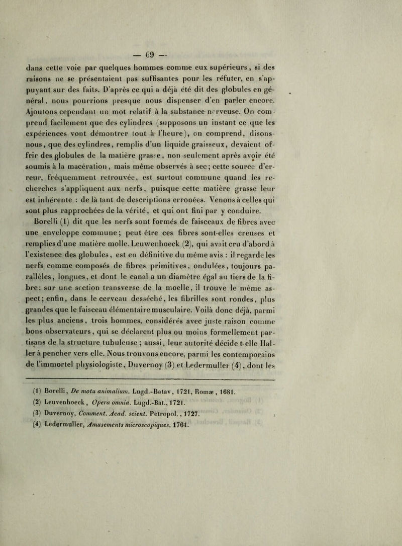 dans cet(e voie par quelques hommes comme eux supérieurs, si des raisons ne se présentaient pas suffisantes pour les réfuter, en s’ap- puyant sur des faits. D’après ce qui a déjà été dit des globules en gé- néral. nous pourrions presque nous dispenser d’en parler encore. Ajoutons cependant un mot relatif à la substance nerveuse. On com- prend facilement que des cylindres (supposons un instant ce que les expériences vont démontrer tout à-l’heure), on comprend, disons- nous, que des cylindres, remplis d’un liquide graisseux, devaient of- frir des globules de la matière gras.«e, non seulement après avoir été soumis à la macération , mais même observés à sec; cette source d’er- reur, fréquemment retrouvée, est surtout commune quand les re- cherches s’appliquent aux nerfs, puisque cette matière grasse leur est inhérente : de là tant de descriptions ei ronées. Venons à celles qui sont plus rapprochées de la vérité, et qui ont fini par y conduire. Boreili (1) dit que les nerfs sont formés de faisceaux de fibres avec une enveloppe commune ; peut être ces fibres sont-elles creuses et remplies d’une matière molle. Leuwenhoeck (2), qui avait cru d’abord à l’existence des globules, est en définitive du même avis : il regarde les nerfs comme composés de fibres primitives, ondulées, toujours pa- rallèles, longues, et dont le canal a un diamètre égal au tiers de la fi- bre: sur une section transverse de la moelle, il trouve le même as- pect; enfin, dans le cerveau desséché, les fibrilles sont rondes, plus grandes que le faisceau élémentaire musculaire. Voilà donc déjà, parmi les plus anciens, trois hommes, considérés avec juste raison comme bons observateurs, qui se déclarent plus ou moins formellement par- tisans de la structure tubuleuse ; aussi, leur autorité décide t elle Hal- ler à pencher vers elle. Nous trouvons encore, parmi les contemporains de l’immortel physiologiste, Duvernoy (3) et Ledermuller (4), dont le.s (1) Boreili, De motu animalium. Lugd.-Batav, 1721, Romæ , 1681. (2) Leuvenhoeck, Opéra omnia. Lagd.-Bat.,i72i. (3) Duvernoy, Comment. Acad, scient. Petropol., 1727. (4) Ledernauller, Amusements microscopiques. 1761.