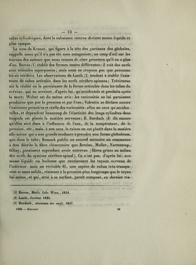 tubes cylindriques, dont la substance interne devient moins liquide et plus opaque. Le nom de Krause, qui figure à la tête des partisans des globules, rappelle assez qu’il n’a pas été sans antagoniste; un coup d’œil sur les travaux des auteurs que nous venons de citer prouvera qu’il en a plus d’un. Berres (1) établit des formes toutes différentes: il voit des nerfs avec vésicules superposées ; mais nous ne croyons pas que personne les ait vérifiées. Les observations de Lauth (2) tendent à établir l’exis- tence de tubes articulés dans les nerfs cérébro-spinaux; Tréviranus nie la réalité ou la persistance de la forme articulée dans les tubes du cerveau , qui ne seraient, d’après lui, qu’accidentels et produits après la mort; Weber est du même avis: les varicosités ne lui paraissent produites que par la pression et par l’eau; Valentin se déclare contre l’existence primitive et réelle des varicosités : elles ne sont qu’acciden- telles, et dépendent beaucoup de l’élasticité des longs cylindres dans lesquels est placée la matière nerveuse ; E. Burdach (3) dit encore qu’elles sont dues à l’influence de l’eau, de la température, de la pression, etc., mais, à son sens, la raison en est plutôt dans la matière elle-même qui a une grande tendance à prendre une forme globuleuse, que dans le tube; Remack publie un second mémoire où commence à être décrite la fibre élémentaire que Refzius, Muller, Varrentrap, Giltay, paraissent cependant avoir entrevue (fibres grises au milieu des nerfs du système cérébro-spinal). Ce n’est pas, d’après lui, une masse liquide ou huileuse que contiennent les tuyaux nerveux de l’intérieur, mais un véritable fil, une espèce de ruban très-transpa- rent et assez solide, résistant à la pression plus longtemps que le tuyau lui-même, et qui, strié à sa surface, paraît composé, en dernier re«- (1) Berres, Mediz. lahr. Wien., 1834. (2) Lauth,1835. (3) Burdach, Anatomie des nerfs. 1837. 1840. — Bouvaist. 10
