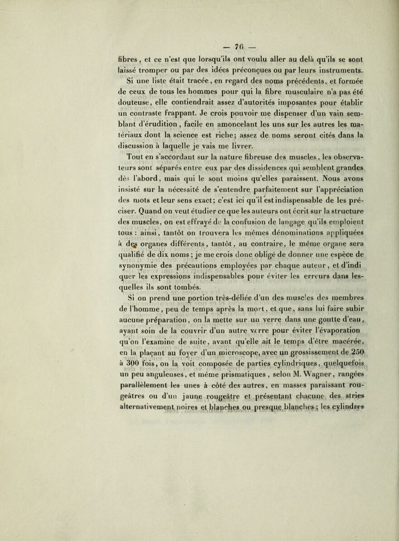 fibres, et ce n’est que lorsqu’ils ont voulu aller au delà qu’ils se sont laissé tromper ou par des idées préconçues ou par leurs instruments. Si une liste était tracée, en regard des noms précédents, et formée de ceux de tous les hommes pour qui la fibre musculaire n’a pas été douteuse, elle contiendrait assez d’autorités imposantes pour établir un contraste frappant. Je crois pouvoir me dispenser d’un vain sem- blant d’érudition , facile en amoncelant les uns sur les autres les ma- tériaux dont la science est riche; assez de noms seront cités dans la discussion à laquelle je vais me livrer. Tout en s’accordant sur la nature fibreuse des muscles, les observa- teurs sont séparés entre eux par des dissidences qui semblent grandes dès l’abord, mais qui le sont moins qu’elles paraissent. Nous avons insisté sur la nécessité de s’entendre parfaitement sur l’appréciation des mots et leur sens exact; c’est ici qu’il est indispensable de les pré- ciser. Quand on veut étudier ce que les auteurs ont écrit sur la structure des muscles, on est effrayé de la confusion de langage qu’ils emploient tous: ainsi, tantôt on trouvera les mêmes dénominations appliquées à dçg organes différents, tantôt, au contraire, le même organe sera qualifié de dix noms ; je me crois donc obligé de donner une espèce de synonymie des précautions employées par chaque auteur, et d’indi quer les expressions indispensables pour éviter les erreurs dans les- quelles ils sont tombés. Si on prend une portion très-déliée d’un des muscles des membres de l’homme, peu de temps après la mort, et que, sans lui faire subir aucune préparation , on la mette sur un verre dans une goutte d’eau, ayant soin de la couvrir d’un autre verre pour éviter l’évaporation qu’on l’examine de suite, avant qu’elle ait le temps d’être macérée, en la plaçant au foyer d’un microscope, avec un grossissement de 250 à 300 fois, on la voit composée de parties cylindriques, quelquefois un peu anguleuses, et même prismatiques , selon M. Wagner, rangées parallèlement les unes à côté des autres, en masses paraissant rou- geâtres ou d’un jaune rougeâtre et,,présentant chacune des stries alternativement noires et blapcl^es,^ou presque blapches ; les cylindres