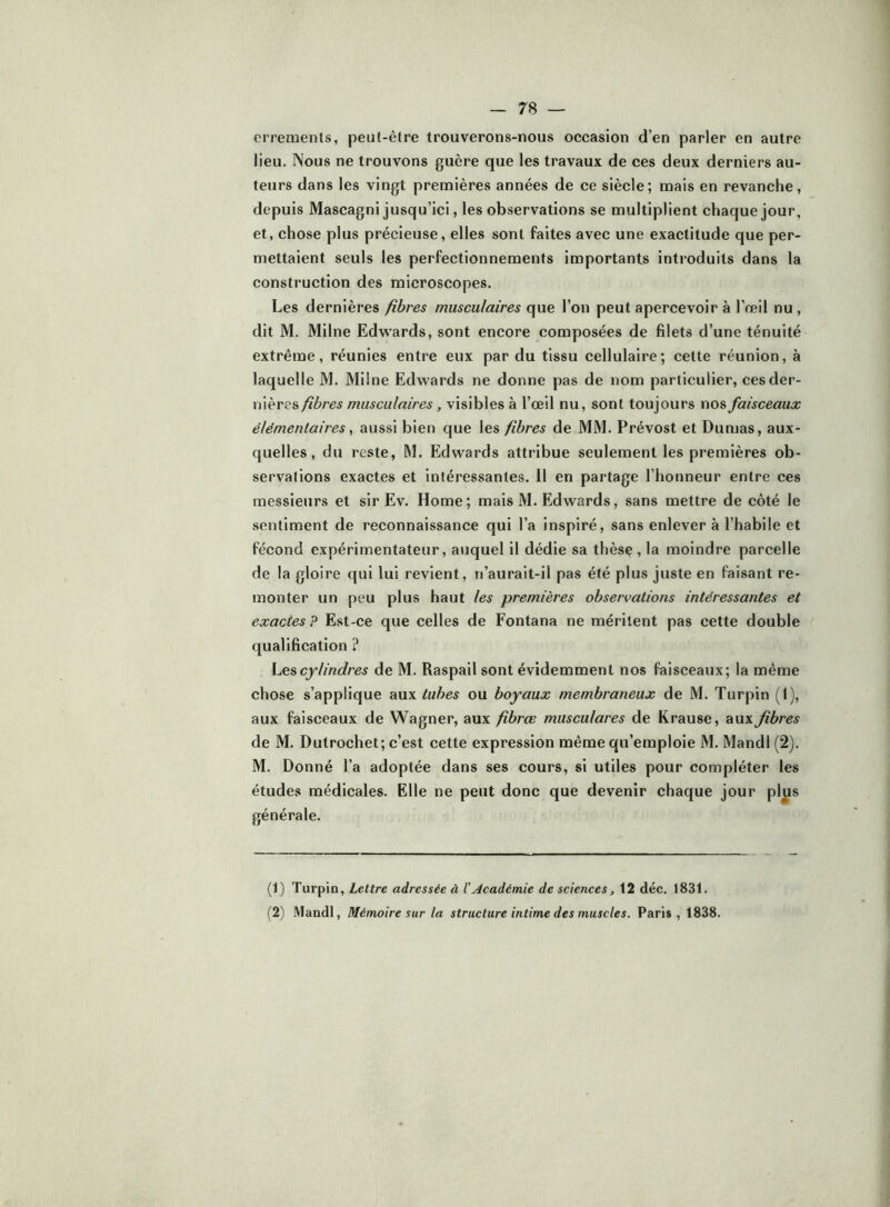 errements, peut-être trouverons-nous occasion d’en parler en autre lieu. Nous ne trouvons guère que les travaux de ces deux derniers au- teurs dans les vingt premières années de ce siècle; mais en revanche, depuis Mascagni jusqu’ici, les observations se multiplient chaque jour, et, chose plus précieuse, elles sont faites avec une exactitude que per- mettaient seuls les perfectionnements importants introduits dans la construction des microscopes. Les dernières fibres musculaires que l’on peut apercevoir à l’reil nu, dit M. Milne Edw'ards, sont encore composées de filets d’une ténuité extrême, réunies entre eux par du tissu cellulaire; cette réunion, à laquelle M. Milne Edwards ne donne pas de nom particulier, ces der- nières fibres musculaires, visibles à l’œil nu, sont toujours nos faisceaux élémentaires ^ aussi bien que les fibres de MM. Prévost et Dumas, aux- quelles , du reste, M. Edwards attribue seulement les premières ob- servations exactes et intéressantes. 11 en partage l’honneur entre ces messieurs et sir Ev. Home; mais M. Edwards, sans mettre de côté le sentiment de reconnaissance qui l’a inspiré, sans enlever à l’habile et fécond expérimentateur, auquel il dédie sa thèsç , la moindre parcelle de la gloire qui lui revient, n’aurait-il pas été plus juste en faisant re- monter un peu plus haut les premières observations intéressantes et exactes P E.st-ce que celles de Fontana ne méritent pas cette double qualification ? Les cylindres de M. Raspail sont évidemment nos faisceaux; la même chose s’applique aux tubes ou boyaux membraneux de M. Turpin (I), aux faisceaux de Wagner, aux fibrœ musculares de Krause, aux fibres de M. Dutrochet; c’est cette expression même qu’emploie M. Mandl (2). M. Donné l’a adoptée dans ses cours, si utiles pour compléter les études médicales. Elle ne peut donc que devenir chaque jour plus générale. (1) Turpio, Lettre adressée à l’Académie de sciences, 12 déc. 1831. (2) Mandl, Mémoire sur la structure intime des muscles. Paris, 1838.
