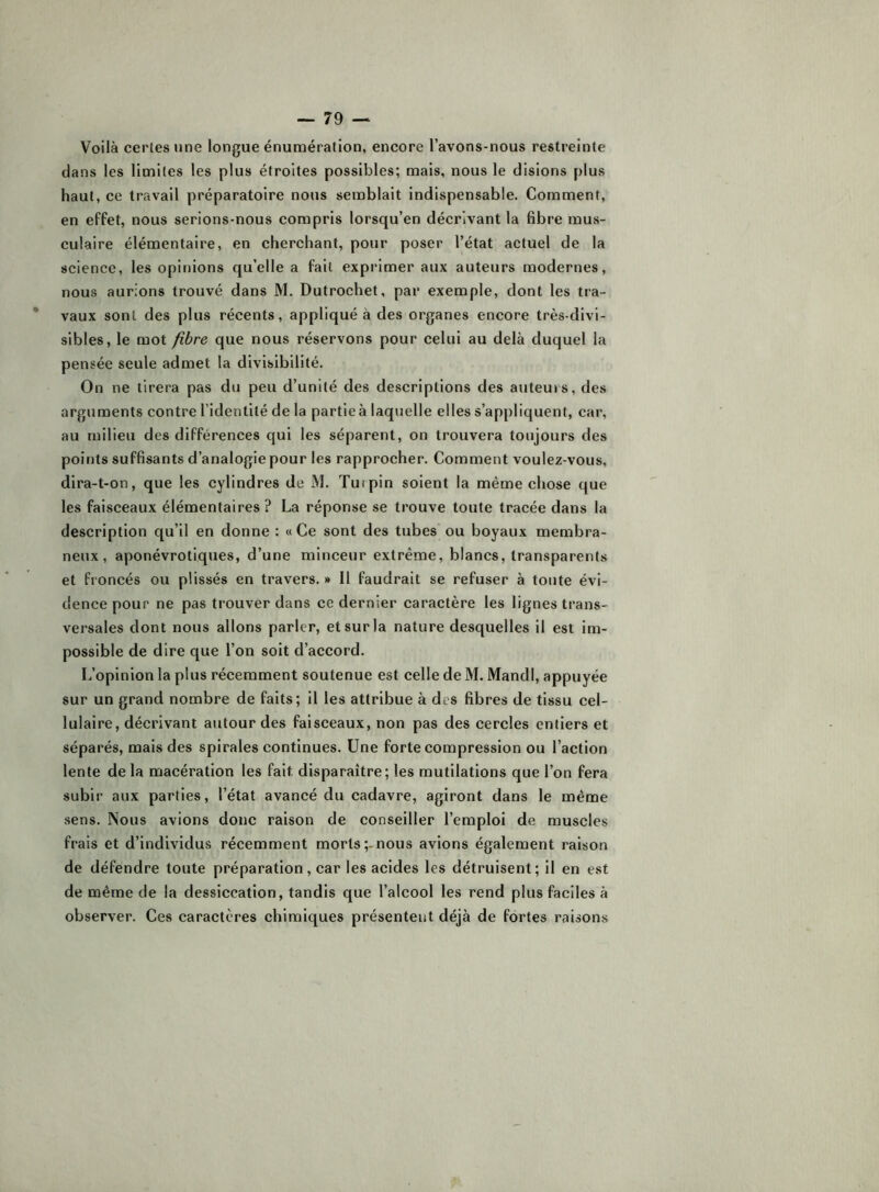 Voilà certes une longue énumération, encore 1 avons-nous restreinte dans les limites les plus étroites possibles; mais, nous le disions plus haut, ce travail préparatoire nous semblait indispensable. Comment, en effet, nous serions-nous compris lorsqu’on décrivant la fibre mus- culaire élémentaire, en cherchant, pour poser l’état actuel de la science, les opinions qu’elle a fait exprimer aux auteurs modernes, nous aurions trouvé dans M. Dutrochet, par exemple, dont les tra- vaux sont des plus récents, appliqué à des organes encore très-divi- sibles, le mot fibre que nous réservons pour celui au delà duquel la pensée seule admet la divisibilité. On ne tirera pas du peu d’unité des descriptions des auteurs, des arguments contre l’identité de la partie à laquelle elles s’appliquent, car, au milieu des différences qui les séparent, on trouvera toujours des points suffisants d’analogie pour les rapprocher. Comment voulez-vous, dira-t-on, que les cylindres de M. Turpin soient la même chose que les faisceaux élémentaires ? La réponse se trouve toute tracée dans la description qu’il en donne : « Ce sont des tubes ou boyaux membra- neux, aponévrotiques, d’une minceur extrême, blancs, transparents et froncés ou plissés en travers. » Il faudrait se refuser à toute évi- dence pour ne pas trouver dans ce dernier caractère les lignes trans- versales dont nous allons parler, et sur la nature desquelles il est im- possible de dire que l’on soit d’accord. L’opinion la plus récemment soutenue est celle de M. Mandl, appuyée sur un grand nombre de faits; il les attribue à des fibres de tissu cel- lulaire, décrivant autour des faisceaux, non pas des cercles entiers et séparés, mais des spirales continues. Une forte compression ou l’action lente de la macération les fait disparaître; les mutilations que l’on fera subir aux parties, l’état avancé du cadavre, agiront dans le même sens. Nous avions donc raison de conseiller l’emploi de muscles frais et d’individus récemment morts;-nous avions également raison de défendre toute préparation, car les acides les détruisent; il en est de même de la dessiccation, tandis que l’alcool les rend plus faciles à observer. Ces caractères chimiques présentent déjà de fortes raisons